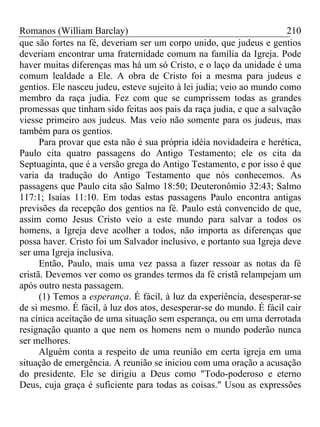 Romanos (William Barclay) 210
que são fortes na fé, deveriam ser um corpo unido, que judeus e gentios
deveriam encontrar uma fraternidade comum na família da Igreja. Pode
haver muitas diferenças mas há um só Cristo, e o laço da unidade é uma
comum lealdade a Ele. A obra de Cristo foi a mesma para judeus e
gentios. Ele nasceu judeu, esteve sujeito à lei judia; veio ao mundo como
membro da raça judia. Fez com que se cumprissem todas as grandes
promessas que tinham sido feitas aos pais da raça judia, e que a salvação
viesse primeiro aos judeus. Mas veio não somente para os judeus, mas
também para os gentios.
Para provar que esta não é sua própria idéia novidadeira e herética,
Paulo cita quatro passagens do Antigo Testamento; ele os cita da
Septuaginta, que é a versão grega do Antigo Testamento, e por isso é que
varia da tradução do Antigo Testamento que nós conhecemos. As
passagens que Paulo cita são Salmo 18:50; Deuteronômio 32:43; Salmo
117:1; Isaías 11:10. Em todas estas passagens Paulo encontra antigas
previsões da recepção dos gentios na fé. Paulo está convencido de que,
assim como Jesus Cristo veio a este mundo para salvar a todos os
homens, a Igreja deve acolher a todos, não importa as diferenças que
possa haver. Cristo foi um Salvador inclusivo, e portanto sua Igreja deve
ser uma Igreja inclusiva.
Então, Paulo, mais uma vez passa a fazer ressoar as notas da fé
cristã. Devemos ver como os grandes termos da fé cristã relampejam um
após outro nesta passagem.
(1) Temos a esperança. É fácil, à luz da experiência, desesperar-se
de si mesmo. É fácil, à luz dos atos, desesperar-se do mundo. É fácil cair
na cínica aceitação de uma situação sem esperança, ou em uma derrotada
resignação quanto a que nem os homens nem o mundo poderão nunca
ser melhores.
Alguém conta a respeito de uma reunião em certa igreja em uma
situação de emergência. A reunião se iniciou com uma oração a acusação
do presidente. Ele se dirigiu a Deus como "Todo-poderoso e eterno
Deus, cuja graça é suficiente para todas as coisas." Usou as expressões
 