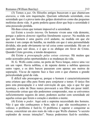 Romanos (William Barclay) 212
(3) Temos a paz. Os filósofos antigos buscavam o que chamavam
ataraxia, a vida sem inquietação. Queriam sobretudo serenidade, essa
serenidade que é a prova tanto dos golpes destrutivos como das pequenas
moléstias desta vida. A gente poderia quase dizer que hoje a serenidade é
uma possessão perdida.
Há duas coisas que tornam impossível a serenidade.
(a) Existe a tensão interna. Os homens vivem uma vida demente,
porque a palavra demente significa literalmente separar. Na medida em
que um homem é uma guerra civil andante, na medida em que ele
mesmo é um campo de batalha, na medida em que é uma personalidade
dividida, não pode obviamente ter tal coisa como serenidade. Há um só
caminho para sair disso, e é que o eu abdique em favor de Cristo.
Quando Cristo governa, a tensão desaparece.
(b) Existe a preocupação pelas coisas externas. Há muitos que
estão acossados pelas oportunidades e as mudanças da vida.
H. G. Wells conta como, no porto de Nova Iorque, esteve uma vez
em um vapor. Havia neblina, e de repente dentre a neblina apareceu
outro vapor, e os dois barcos passaram com apenas uns metros de
separação. Viu-se de repente face a face com o que chamou a grande
periculosidade geral da vida.
É difícil não preocupar-se, porque o homem é caracteristicamente
uma criatura que olha para frente para conjeturar e temer. O único fim
para esta preocupação é a total convicção de que, seja o que for que
aconteça, a mão de Deus nunca provocará a seu filho um pesar inútil.
Acontecerão coisas que não poderemos compreender, mas se estivermos
suficientemente seguros do amor, podemos aceitar com serenidade até
aquelas coisas que ferem o coração e aturdem a mente.
(4) Existe o poder. Aqui está a suprema necessidade dos homens.
Não é que não conheçamos o bem; não é que não reconheçamos o
valioso; o problema é fazê-lo. O problema é superar e conquistar as
coisas, concretizar em atos reais da vida o que Wells chamou "o secreto
esplendor de nossas intenções". Nunca poderemos fazê-lo sozinhos.
 