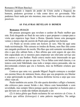 Romanos (William Barclay) 213
Somente quando o ímpeto do poder de Cristo enche a fraqueza do
homem, podemos governar a vida como deve ser governada. Não
podemos fazer nada por nós mesmos; mas com Deus todas as coisas são
possíveis.
AS PALAVRAS REVELAM O HOMEM
Romanos 15:14-21
Há poucas passagens que revelam o caráter de Paulo melhor que
este. Está chegando ao final de sua carta e quer preparar o campo para a
visita que esperava logo fazer a Roma. Quando lemos esta passagem
vemos o menos algo do secrete de Paulo para ganhar nos homens.
(1) Paulo se revela como um homem de tato. Não há aqui uma
irada recriminação. Não censura os irmãos de Roma, nem lhes fala como
um zangado professor de escola. Diz-lhes que está somente recordando a
eles o que eles sabiam bem, e lhes afirma que está seguro de que eles
têm capacidade em si mesmos para emprestar um relevante serviço uns
aos outros e a seu Senhor. Paulo estava muito mais interessado no que
um homem podia ser que no que era. Via as faltas com total clareza, e as
tratava com total fidelidade; mas todo o tempo estava pensando, não na
desventurada criatura que era o homem, mas na brilhante criatura que
podia ser.
Conta-se que uma vez, quando Miguel Ângelo começou a esculpir
um enorme bloco de mármore bruto, disse que seu propósito era libertar
o anjo aprisionado na pedra. Da massa disforme lavrou o anjo que seus
olhos viam ali.
Paulo também era assim. Ele não queria derrubar e afligir o homem;
não criticava para causar ferida e dor; falava com honestidade e com
severidade, mas sempre falava porque queria capacitar os homens para o
que deviam ser e ainda não tinham alcançado a ser.
(2) A única glória que Paulo reclamou foi ser ministro de Cristo. A
palavra que utiliza (leitourgos) é uma palavra magnífica. Na antiga
 