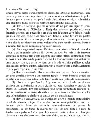 Romanos (William Barclay) 214
Grécia havia certas cargas públicas chamadas liturgias (leitourgiai) que
eram algumas vezes impostas e outras assumidas voluntariamente pelos
homens que amavam a seu país. Havia cinco destes serviços voluntários
que cidadãos muito patriotas estavam acostumados a assumir.
(a) Havia a coregia, que era o dever de ocupar um lugar no coro.
Quando Tosquio e Sófocles e Eurípides estavam produzindo seus
imortais dramas, era necessário em cada um deles um coro falado. Havia
grandes festivais, como o da cidade de Dionísia, onde deviam ser postas
em cena como oitenta novas peças dramáticas. Os homens que amavam
a sua cidade se ofereciam como voluntários para reunir, manter, instruir
e equipar tais coros com seus próprios recursos.
(b) Havia a gymnasiarquia. Os atenienses estavam divididos em dez
tribos; e eram grandes atletas. Em certos grandes festivais havia famosas
carreiras de tochas, nas quais equipes das várias tribos competiam entre
si. Nós ainda falamos de passar a tocha. Ganhar a carreira das tochas era
uma grande honra, e eram homens de animado espírito público aqueles
que, às suas própria custas, selecionavam e sustentavam e treinavam uma
equipe para representar sua tribo.
(c) Havia a cestiasis. Havia ocasiões em que as tribos se reuniam
em uma comida comum e um comum festejo; e eram homens generosos
aqueles que assumiam a tarefa de fazer frente aos gastos de tais reuniões.
(d) Havia a arquetheoria. Algumas vezes a cidade de Atenas
enviava um embaixador a outra cidade ou para consultar o oráculo de
Delfos ou Dodona. Em tais ocasiões tudo devia ser feito de maneira tal
que se mantivesse a honra da cidade; e eram homens patriotas aqueles
que voluntariamente ajudava os gastos de tais embaixadas.
(e) Havia a trierarquia. Os atenienses eram a grande potencializa
naval do mundo antigo. E uma das coisas mais patrióticas que um
homem podia fazer era assumir voluntariamente os gastos de
manutenção de um barco de guerra por todo um ano. Este é o pano de
fundo desta palavra leitourgos. Em épocas mais tardias tais liturgias
chegaram a ser obrigatórias e não voluntárias, na medida em que morreu
 