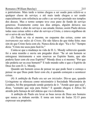 Romanos (William Barclay) 215
o patriotismo. Mais tarde o termo chegou a ser usado para referir-se a
qualquer classe de serviço; e até mais tarde chegou a ser usado
especialmente com referência ao culto e ao serviço prestado nos templos
dos deuses. Mas o termo sempre teve esse pano de fundo de serviço
generoso. Exatamente como nos dias antigos, alguém deixava sua
fortuna sobre o altar do serviço a sua amada Atenas; assim Paulo deixou
todas suas coisas sobre o altar do serviço a Cristo, e estava orgulhoso de
ser o servo de seu Senhor.
(3) Paulo se via si mesmo, no esquema das coisas, como um
instrumento nas mãos de Cristo. Ele não falava do que tinha feito; mas
sim do que Cristo fazia com ele. Nunca dizia de algo: "Eu o fiz." Sempre
dizia: "Cristo me usou para fazê-lo."
Conta-se que a mudança na vida de D. L. Moody sobreveio quando
foi a uma reunião e ouviu um pregador dizer: "Se só um homem se
entregasse inteiramente e sem reservas ao Espírito Santo, que não
poderia fazer com ele esse Espírito!" Moody disse a si mesmo: "Por que
não poderia ser eu esse homem?" E todo mundo sabe o que o Espírito de
Deus fez com D. L. Moody.
Quando um homem cessa de pensar no que pode fazer e começa a
pensar no que Deus pode fazer com ele, é quando começam a acontecer
coisas.
(4) A ambição de Paulo era ser um iniciador. Diz-se que, quando
Livingstone se ofereceu como missionário à Sociedade Missionária de
Londres, foi-lhe perguntado aonde gostaria de ir. "Aonde quer que seja",
disse, "contanto que seja para frente." E quando chegou à África foi
atraído pela fumaça de mil aldeias que viu à distância.
A ambição de Paulo era levar as boas novas de Deus aos homens
que nunca as tinham ouvido. E toma um texto de Isaías 52:15 para
expressar seu propósito.
 