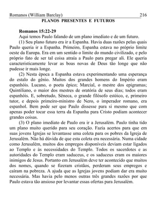 Romanos (William Barclay) 216
PLANOS PRESENTES E FUTUROS
Romanos 15:22-29
Aqui temos Paulo falando de um plano imediato e de um futuro.
(1) Seu plano futuro era ir a Espanha. Havia duas razões pelas quais
Paulo queria ir a Espanha. Primeiro, Espanha estava no próprio limite
oeste da Europa. Era em um sentido o limite do mundo civilizado, e pelo
próprio fato de ser tal coisa atraía a Paulo para pregar ali. Ele queria
caracteristicamente levar as boas novas de Deus tão longe que não
pudesse ir mais longe.
(2) Nesta época a Espanha estava experimentando uma esperança
do estalo do gênio. Muitos dos grandes homens do Império eram
espanhóis. Lucano, o poeta épico; Marcial, o mestre dos epigramas;
Quintiliano, o maior dos mestres de oratória de seus dias; todos eram
espanhóis. E, sobretudo, Sêneca, o grande filósofo estóico, e, primeiro
tutor, e depois primeiro-ministro de Nero, o imperador romano, era
espanhol. Bem pode ser que Paulo dissesse para si mesmo que com
apenas poder tocar essa terra da Espanha para Cristo podiam acontecer
grandes coisas.
(3) O plano imediato de Paulo era ir a Jerusalém. Paulo tinha tido
um plano muito querido para seu coração. Fazia acertos para que em
suas jovens Igrejas se levantasse uma coleta para os pobres da Igreja de
Jerusalém. Não há dúvida de que esta coleta era necessária. Numa cidade
como Jerusalém, muitos dos empregos disponíveis deviam estar ligados
ao Templo e às necessidades do Templo. Todos os sacerdotes e as
autoridades do Templo eram saduceus, e os saduceus eram os maiores
inimigos de Jesus. Portanto em Jerusalém deve ter acontecido que muitos
dos nomes, quando se fizeram cristãos, perderam seus empregos e
caíram na pobreza. A ajuda que as Igrejas jovens podiam dar era muito
necessária. Mas havia pelo menos outras três grandes razões por que
Paulo estava tão ansioso por levantar essas ofertas para Jerusalém.
 