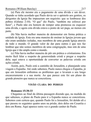 Romanos (William Barclay) 217
(a) Para ele mesmo era o pagamento de uma dívida e um dever.
Quando se tinha acordado que Paulo devia ser o apóstolo aos gentios, os
dirigentes da Igreja lhe impuseram um requisito: que se lembrasse dos
pobres (Gálatas 2:10). “O que” diz Paulo, “também me esforcei por
fazer”, e Paulo não era homem de romper uma promessa ou esquecer
uma dívida, e agora esta dívida estava a ponto de ser paga, ao menos em
parte.
(b) Não havia melhor maneira de demonstrar em forma prática a
unidade da Igreja. Esta era uma maneira de ensinar às Igrejas jovens que
não eram unidades isoladas, mas membros de uma grande Igreja através
de todo o mundo. O grande valor de dar para outros é que nos faz
lembrar que não somos membros de uma congregação, mas sim de uma
Igreja que é tão ampla como o mundo.
(c) Não havia melhor maneira de pôr em prática o cristianismo. Era
muito fácil falar a respeito da generosidade cristã e pregar a respeito
dela; aqui estava a oportunidade de converter as palavras cristãs em
ações cristãs.
Assim, pois, Paulo está a caminho de Jerusalém, e planejando uma
viagem a Espanha. Até onde sabemos, Paulo nunca chegou a Espanha, já
que em Jerusalém enfrentou os problemas que o levaram a seu longo
encarceramento e a sua morte. Ao que parece este foi um plano do
grande pioneiro que nunca se concretizou.
VISÃO CLARA DO PERIGO
Romanos 15:30-33
Chegamos ao final da última passagem dizendo que, na medida do
que sabemos, o plano de Paulo para ir a Espanha nunca se concretizou.
Sabemos com certeza que, quando Paulo foi a Jerusalém, foi detido ali e
que passou os seguintes quatro anos na prisão, dois deles em Cesaréia e
dois em Roma. Aqui aparece outra vez o grande caráter de Paulo.
 