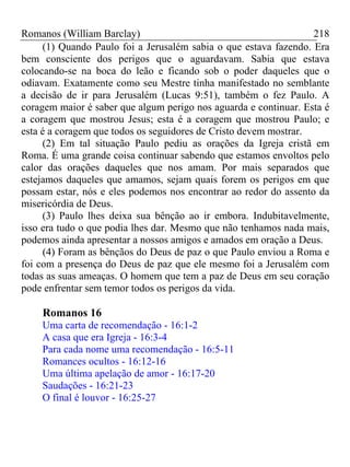 Romanos (William Barclay) 218
(1) Quando Paulo foi a Jerusalém sabia o que estava fazendo. Era
bem consciente dos perigos que o aguardavam. Sabia que estava
colocando-se na boca do leão e ficando sob o poder daqueles que o
odiavam. Exatamente como seu Mestre tinha manifestado no semblante
a decisão de ir para Jerusalém (Lucas 9:51), também o fez Paulo. A
coragem maior é saber que algum perigo nos aguarda e continuar. Esta é
a coragem que mostrou Jesus; esta é a coragem que mostrou Paulo; e
esta é a coragem que todos os seguidores de Cristo devem mostrar.
(2) Em tal situação Paulo pediu as orações da Igreja cristã em
Roma. É uma grande coisa continuar sabendo que estamos envoltos pelo
calor das orações daqueles que nos amam. Por mais separados que
estejamos daqueles que amamos, sejam quais forem os perigos em que
possam estar, nós e eles podemos nos encontrar ao redor do assento da
misericórdia de Deus.
(3) Paulo lhes deixa sua bênção ao ir embora. Indubitavelmente,
isso era tudo o que podia lhes dar. Mesmo que não tenhamos nada mais,
podemos ainda apresentar a nossos amigos e amados em oração a Deus.
(4) Foram as bênçãos do Deus de paz o que Paulo enviou a Roma e
foi com a presença do Deus de paz que ele mesmo foi a Jerusalém com
todas as suas ameaças. O homem que tem a paz de Deus em seu coração
pode enfrentar sem temor todos os perigos da vida.
Romanos 16
Uma carta de recomendação - 16:1-2
A casa que era Igreja - 16:3-4
Para cada nome uma recomendação - 16:5-11
Romances ocultos - 16:12-16
Uma última apelação de amor - 16:17-20
Saudações - 16:21-23
O final é louvor - 16:25-27
 
