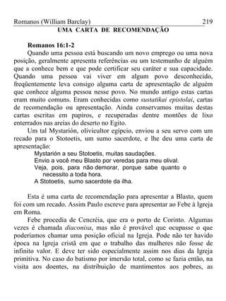 Romanos (William Barclay) 219
UMA CARTA DE RECOMENDAÇÃO
Romanos 16:1-2
Quando uma pessoa está buscando um novo emprego ou uma nova
posição, geralmente apresenta referências ou um testemunho de alguém
que a conhece bem e que pode certificar seu caráter e sua capacidade.
Quando uma pessoa vai viver em algum povo desconhecido,
freqüentemente leva consigo alguma carta de apresentação de alguém
que conhece alguma pessoa nesse povo. No mundo antigo estas cartas
eram muito comuns. Eram conhecidas como sustatikai epistolai, cartas
de recomendação ou apresentação. Ainda conservamos muitas destas
cartas escritas em papiros, e recuperadas dentre montões de lixo
enterrados nas areias do deserto no Egito.
Um tal Mystarión, olivicultor egípcio, enviou a seu servo com um
recado para o Stotoetis, um sumo sacerdote, e lhe deu uma carta de
apresentação:
Mystarión a seu Stotoetis, muitas saudações.
Envio a você meu Blasto por veredas para meu olival.
Veja, pois, para não demorar, porque sabe quanto o
necessito a toda hora.
A Stotoetis, sumo sacerdote da ilha.
Esta é uma carta de recomendação para apresentar a Blasto, quem
foi com um recado. Assim Paulo escreve para apresentar ao Febe à Igreja
em Roma.
Febe procedia de Cencréia, que era o porto de Corinto. Algumas
vezes é chamada diaconisa, mas não é provável que ocupasse o que
poderíamos chamar uma posição oficial na Igreja. Pode não ter havido
época na Igreja cristã em que o trabalho das mulheres não fosse de
infinito valor. E deve ter sido especialmente assim nos dias da Igreja
primitiva. No caso do batismo por imersão total, como se fazia então, na
visita aos doentes, na distribuição de mantimentos aos pobres, as
 
