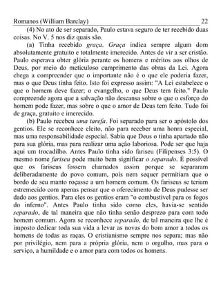 Romanos (William Barclay) 22
(4) No ato de ser separado, Paulo estava seguro de ter recebido duas
coisas. No V. 5 nos diz quais são.
(a) Tinha recebido graça. Graça indica sempre algum dom
absolutamente gratuito e totalmente imerecido. Antes de vir a ser cristão.
Paulo esperava obter glória perante os homens e méritos aos olhos de
Deus, por meio do meticuloso cumprimento das obras da Lei. Agora
chega a compreender que o importante não é o que ele poderia fazer,
mas o que Deus tinha feito. Isto foi expresso assim: "A Lei estabelece o
que o homem deve fazer; o evangelho, o que Deus tem feito." Paulo
compreende agora que a salvação não descansa sobre o que o esforço do
homem pode fazer, mas sobre o que o amor de Deus tem feito. Tudo foi
de graça, gratuito e imerecido.
(b) Paulo recebeu uma tarefa. Foi separado para ser o apóstolo dos
gentios. Ele se reconhece eleito, não para receber uma honra especial,
mas uma responsabilidade especial. Sabia que Deus o tinha apartado não
para sua glória, mas para realizar uma ação laboriosa. Pode ser que haja
aqui um trocadilho. Antes Paulo tinha sido fariseu (Filipenses 3:5). O
mesmo nome fariseu pode muito bem significar o separado. É possível
que os fariseus fossem chamados assim porque se separaram
deliberadamente do povo comum, pois nem sequer permitiam que o
bordo de seu manto roçasse a um homem comum. Os fariseus se teriam
estremecido com apenas pensar que o oferecimento de Deus pudesse ser
dado aos gentios. Para eles os gentios eram "o combustível para os fogos
do inferno". Antes Paulo tinha sido como eles, havia-se sentido
separado, de tal maneira que não tinha senão desprezo para com todo
homem comum. Agora se reconhece separado, de tal maneira que lhe é
imposto dedicar toda sua vida a levar as novas do bom amor a todos os
homens de todas as raças. O cristianismo sempre nos separa; mas não
por privilégio, nem para a própria glória, nem o orgulho, mas para o
serviço, a humildade e o amor para com todos os homens.
 