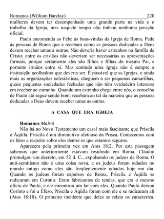 Romanos (William Barclay) 220
mulheres devem ter desempenhado uma grande parte na vida e o
trabalho da Igreja, mas naquele tempo não tinham nenhuma posição
oficial.
Paulo encomenda ao Febe às boas-vindas da Igreja de Roma. Pede
às pessoas de Roma que a recebam como as pessoas dedicadas a Deus
devem receber umas a outras. Não deveria haver estranhos na família de
Cristo; entre os cristãos não deveriam ser necessárias as apresentações
formais, porque certamente eles são filhos e filhas do mesmo Pai, e
portanto irmãos entre si. Mas contudo uma Igreja não é sempre a
instituição acolhedora que deveria ser. É possível que as Igrejas, e ainda
mais as organizações eclesiásticas, cheguem a ser pequenas camarilhas,
quase pequenas sociedades fechadas que não têm verdadeiro interesse
em receber ao estranho. Quando um estranho chega entre nós, o conselho
de Paulo até segue sendo bom: recebam ao tal da maneira que as pessoas
dedicadas a Deus devem receber umas as outras.
A CASA QUE ERA IGREJA
Romanos 16:3-4
Não há no Novo Testamento um casal mais fascinante que Priscila
e Áqüila. Priscila é um diminutivo afetuoso da Prisca. Comecemos com
os fatos a respeito sobre eles dentre os que estamos seguros.
Aparecem pela primeira vez em Atos 18:2. Por esta passagem
sabemos que anteriormente estavam residindo em Roma. Cláudio
promulgou um decreto, em 52 d. C., expulsando os judeus de Roma. O
anti-semitismo não é uma coisa nova, e os judeus foram odiados no
mundo antigo como eles são freqüentemente odiados hoje em dia.
Quando os judeus foram expulsos de Roma, Priscila e Áqüila se
radicaram em Corinto. Eram fabricantes de tendas, que era o mesmo
ofício de Paulo, e ele encontrou um lar com eles. Quando Paulo deixou
Corinto e foi a Éfeso, Priscila e Áqüila foram com ele e se radicaram ali
(Atos 18:18). O primeiro incidente que deles se relata os caracteriza.
 