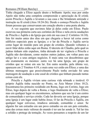 Romanos (William Barclay) 221
Tinha chegado a Éfeso aquele douto e brilhante Apolo; mas por então
Apolo não tinha uma completa compreensão e apreciação da fé cristã;
assim Priscila e Áqüila o levaram a sua casa e lhe brindaram amizade e
instrução na fé cristã (Atos 18:24-26). Desde o começo Priscila e Áqüila
foram pessoas que conservaram um coração aberto e uma porta aberta.
A vez seguinte que ouvimos falar já deles estão em Éfeso. Paulo
escreveu sua primeira carta aos coríntios de Éfeso e nela envia saudações
de Priscila e Áqüila e da Igreja que está em sua casa (1 Coríntios 16:10).
Isto foi muito antes dos dias em que chegaria a haver tal coisa como
edifícios especiais para as Igrejas; e o lar da Priscila e Áqüila servia
como lugar de reunião para um grupo de cristãos. Quando voltamos a
ouvir falar deles estão aqui em Roma. O decreto de Cláudio, pelo qual os
judeus tinham sido expulsos, tinha deixado de ter vigência e Priscila e
Áqüila não duvidaram, como muitos outros judeus, em voltar para seu
antigo lar e a seus antigos negócios. E mais uma vez descobrimos que
são exatamente os mesmos: outra vez há uma Igreja, um grupo de
cristãos que se reúne em seu lar. Em outra ocasião, pela última vez,
aparecem em 2 Timóteo 4:19, e mais uma vez estão em Éfeso; e uma das
últimas mensagens que possivelmente Paulo tenha enviado foi uma
mensagem de saudação a este casal de cristãos que tinham passado tantas
coisas com ele.
Priscila e Áqüila viviam uma curiosa vida nômade e instável. O
próprio Áqüila tinha nascido no Ponto, na Ásia Menor (Atos 18:2).
Encontramo-los primeiro residindo em Roma, logo em Corinto, logo em
Éfeso, logo depois de volta a Roma, e logo finalmente de volta a Éfeso;
mas em qualquer lugar os encontremos, achamos que seu lar é um centro
de comunidade e serviço cristão. Cada lar deveria ser uma Igreja, porque
uma Igreja é um lugar onde habita Jesus. O lar da Priscila e Áqüila, em
qualquer lugar estivesse, irradiava amizade, comunhão e amor. Se
alguém for um estranho em um povo estranho ou em um país estranho,
uma das coisas mais valiosas do mundo é ter um lar aonde ir. Tal lar tira
a solidão e protege da tentação. Às vezes pensamos a respeito de um lar
 