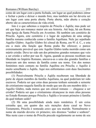 Romanos (William Barclay) 222
como de um lugar com a porta fechada, um lugar ao qual podemos entrar
e fechar a porta e deixar o mundo fora; mas também um lar deveria ser
um lugar com uma porta aberta. Porta aberta, mão aberta e coração
aberto são as características da vida cristã.
Isto é o que sabemos a respeito de Priscila e Áqüila; mas pode ser
até que haja um romance maior em seu historia. Até hoje, há em Roma
uma Igreja da Santa Priscila em Aventino. Há também um cemitério de
Priscila. Agora, este cemitério é o lugar de sepultura de uma antiga
família romana conhecida como a família Aquiliana. Nele jaz sepultado
Aquilio Glabro. Aquilio Glabro foi cônsul de Roma, em 91 d. C., e esta
era a mais alta função que Roma podia lhe oferecer; e parece
extremamente provável que este Aquilio Glabro tenha morrido como um
mártir cristão. Deve ter sido um dos primeiros grandes romanos que veio
a ser cristão e sofrer por sua fé. Agora, quando as pessoas recebiam sua
liberdade no Império Romano, anexava-as a uma das grandes famílias e
tomavam um dos nomes da família como seu nome. Um dos nomes
femininos mais comuns na família Aquilina era Priscila; e Aquilio é
muito semelhante a Áqüila. Aqui nos enfrentamos com duas fascinantes
possibilidades:
(1) Possivelmente Priscila e Áqüila receberam sua liberdade de
parte de algum membro da família Aquiliana, na qual poderiam ter sido
escravos. Poderia ser que estas duas pessoas tenham semeado a semente
do cristianismo naquela família de modo que um dia um membro dela —
Aquilio Glabro, nada menos que um cônsul romano — chegasse a ser
cristão? Poderia ser que o cristianismo alcançasse às mais altas pessoas
no Estado Romano porque Priscila e Áqüila o levaram primeiro à família
da qual tinham saído?
(2) Há uma possibilidade ainda mais romântica. É um coisa
estranha que, em quatro das seis menções deste casal no Novo
Testamento, Priscila é nomeada antes que seu marido. Normalmente o
nome do marido deveria vir primeiro; nós dizemos "senhor e senhora".
Mas neste caso o nome da Priscila precede regularmente ao nome de seu
 
