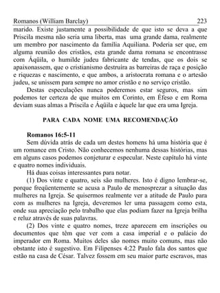 Romanos (William Barclay) 223
marido. Existe justamente a possibilidade de que isto se deva a que
Priscila mesma não seria uma liberta, mas uma grande dama, realmente
um membro por nascimento da família Aquiliana. Poderia ser que, em
alguma reunião dos cristãos, esta grande dama romana se encontrasse
com Áqüila, o humilde judeu fabricante de tendas, que os dois se
apaixonassem, que o cristianismo destruíra as barreiras de raça e posição
e riquezas e nascimento, e que ambos, a aristocrata romana e o artesão
judeu, se unissem para sempre no amor cristão e no serviço cristão.
Destas especulações nunca poderemos estar seguros, mas sim
podemos ter certeza de que muitos em Corinto, em Éfeso e em Roma
deviam suas almas a Priscila e Áqüila e àquele lar que era uma Igreja.
PARA CADA NOME UMA RECOMENDAÇÃO
Romanos 16:5-11
Sem dúvida atrás de cada um destes homens há uma história que é
um romance em Cristo. Não conhecemos nenhuma dessas histórias, mas
em alguns casos podemos conjeturar e especular. Neste capítulo há vinte
e quatro nomes individuais.
Há duas coisas interessantes para notar.
(1) Dos vinte e quatro, seis são mulheres. Isto é digno lembrar-se,
porque freqüentemente se acusa a Paulo de menosprezar a situação das
mulheres na Igreja. Se quisermos realmente ver a atitude de Paulo para
com as mulheres na Igreja, deveremos ler uma passagem como esta,
onde sua apreciação pelo trabalho que elas podiam fazer na Igreja brilha
e reluz através de suas palavras.
(2) Dos vinte e quatro nomes, treze aparecem em inscrições ou
documentos que têm que ver com a casa imperial e o palácio do
imperador em Roma. Muitos deles são nomes muito comuns, mas não
obstante isto é sugestivo. Em Filipenses 4:22 Paulo fala dos santos que
estão na casa de César. Talvez fossem em seu maior parte escravos, mas
 