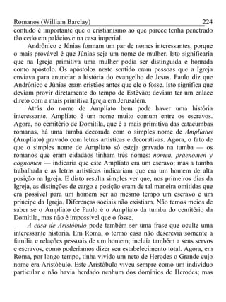 Romanos (William Barclay) 224
contudo é importante que o cristianismo ao que parece tenha penetrado
tão cedo em palácios e na casa imperial.
Andrônico e Júnias formam um par de nomes interessantes, porque
o mais provável é que Júnias seja um nome de mulher. Isto significaria
que na Igreja primitiva uma mulher podia ser distinguida e honrada
como apóstolo. Os apóstolos neste sentido eram pessoas que a Igreja
enviava para anunciar a história do evangelho de Jesus. Paulo diz que
Andrônico e Júnias eram cristãos antes que ele o fosse. Isto significa que
deviam provir diretamente do tempo de Estêvão; deviam ter um enlace
direto com a mais primitiva Igreja em Jerusalém.
Atrás do nome de Amplíato bem pode haver uma história
interessante. Amplíato é um nome muito comum entre os escravos.
Agora, no cemitério de Domitila, que é a mais primitiva das catacumbas
romanas, há uma tumba decorada com o simples nome de Amplíatus
(Amplíato) gravado com letras artísticas e decorativas. Agora, o fato de
que o simples nome de Amplíato só esteja gravado na tumba — os
romanos que eram cidadãos tinham três nomes: nomen, praenomen y
cognomen — indicaria que este Amplíato era um escravo; mas a tumba
trabalhada e as letras artísticas indicariam que era um homem de alta
posição na Igreja. E disto resulta simples ver que, nos primeiros dias da
Igreja, as distinções de cargo e posição eram de tal maneira omitidas que
era possível para um homem ser ao mesmo tempo um escravo e um
príncipe da Igreja. Diferenças sociais não existiam. Não temos meios de
saber se o Amplíato de Paulo é o Amplíato da tumba do cemitério da
Domitila, mas não é impossível que o fosse.
A casa de Aristóbulo pode também ser uma frase que oculte uma
interessante historia. Em Roma, o termo casa não descrevia somente a
família e relações pessoais de um homem; incluía também a seus servos
e escravos, como poderíamos dizer seu estabelecimento total. Agora, em
Roma, por longo tempo, tinha vivido um neto de Herodes o Grande cujo
nome era Aristóbulo. Este Aristóbulo viveu sempre como um indivíduo
particular e não havia herdado nenhum dos domínios de Herodes; mas
 