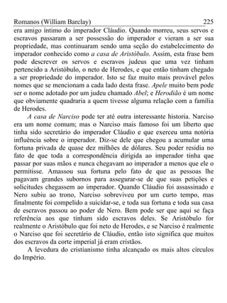 Romanos (William Barclay) 225
era amigo íntimo do imperador Cláudio. Quando morreu, seus servos e
escravos passaram a ser possessão do imperador e vieram a ser sua
propriedade, mas continuaram sendo uma seção do estabelecimento do
imperador conhecido como a casa de Aristóbulo. Assim, esta frase bem
pode descrever os servos e escravos judeus que uma vez tinham
pertencido a Aristóbulo, o neto de Herodes, e que então tinham chegado
a ser propriedade do imperador. Isto se faz muito mais provável pelos
nomes que se mencionam a cada lado desta frase. Apele muito bem pode
ser o nome adotado por um judeu chamado Abel; e Herodião é um nome
que obviamente quadraria a quem tivesse alguma relação com a família
de Herodes.
A casa de Narciso pode ter até outra interessante historia. Narciso
era um nome comum; mas o Narciso mais famoso foi um liberto que
tinha sido secretário do imperador Cláudio e que exerceu uma notória
influência sobre o imperador. Diz-se dele que chegou a acumular uma
fortuna privada de quase dez milhões de dólares. Seu poder residia no
fato de que toda a correspondência dirigida ao imperador tinha que
passar por suas mãos e nunca chegavam ao imperador a menos que ele o
permitisse. Amassou sua fortuna pelo fato de que as pessoas lhe
pagavam grandes subornos para assegurar-se de que suas petições e
solicitudes chegassem ao imperador. Quando Cláudio foi assassinado e
Nero subiu ao trono, Narciso sobreviveu por um curto tempo, mas
finalmente foi compelido a suicidar-se, e toda sua fortuna e toda sua casa
de escravos passou ao poder de Nero. Bem pode ser que aqui se faça
referência aos que tinham sido escravos deles. Se Aristóbulo for
realmente o Aristóbulo que foi neto de Herodes, e se Narciso é realmente
o Narciso que foi secretário de Cláudio, então isto significa que muitos
dos escravos da corte imperial já eram cristãos.
A levedura do cristianismo tinha alcançado os mais altos círculos
do Império.
 
