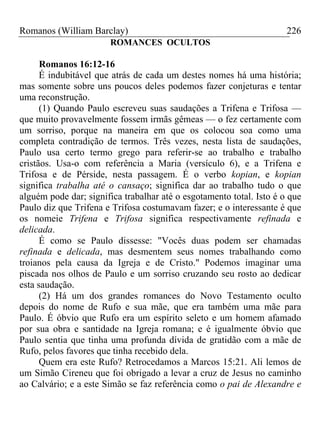 Romanos (William Barclay) 226
ROMANCES OCULTOS
Romanos 16:12-16
É indubitável que atrás de cada um destes nomes há uma história;
mas somente sobre uns poucos deles podemos fazer conjeturas e tentar
uma reconstrução.
(1) Quando Paulo escreveu suas saudações a Trifena e Trifosa —
que muito provavelmente fossem irmãs gêmeas — o fez certamente com
um sorriso, porque na maneira em que os colocou soa como uma
completa contradição de termos. Três vezes, nesta lista de saudações,
Paulo usa certo termo grego para referir-se ao trabalho e trabalho
cristãos. Usa-o com referência a Maria (versículo 6), e a Trifena e
Trifosa e de Pérside, nesta passagem. É o verbo kopian, e kopian
significa trabalha até o cansaço; significa dar ao trabalho tudo o que
alguém pode dar; significa trabalhar até o esgotamento total. Isto é o que
Paulo diz que Trifena e Trifosa costumavam fazer; e o interessante é que
os nomeie Trifena e Trifosa significa respectivamente refinada e
delicada.
É como se Paulo dissesse: "Vocês duas podem ser chamadas
refinada e delicada, mas desmentem seus nomes trabalhando como
troianos pela causa da Igreja e de Cristo." Podemos imaginar uma
piscada nos olhos de Paulo e um sorriso cruzando seu rosto ao dedicar
esta saudação.
(2) Há um dos grandes romances do Novo Testamento oculto
depois do nome de Rufo e sua mãe, que era também uma mãe para
Paulo. É óbvio que Rufo era um espírito seleto e um homem afamado
por sua obra e santidade na Igreja romana; e é igualmente óbvio que
Paulo sentia que tinha uma profunda dívida de gratidão com a mãe de
Rufo, pelos favores que tinha recebido dela.
Quem era este Rufo? Retrocedamos a Marcos 15:21. Ali lemos de
um Simão Cireneu que foi obrigado a levar a cruz de Jesus no caminho
ao Calvário; e a este Simão se faz referência como o pai de Alexandre e
 