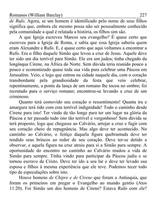 Romanos (William Barclay) 227
de Rufo. Agora, se um homem é identificado pelo nome de seus filhos
significa que, embora ele mesmo possa não ser pessoalmente conhecido
pela comunidade a qual é relatada a história, os filhos sim são.
A que Igreja escreveu Marcos seu evangelho? É quase certo que
escreveu para a Igreja de Roma, e sabia que essa Igreja saberia quem
eram Alexandre e Rufo. E, é quase certo que aqui voltamos a encontrar a
Rufo. Era o filho daquele Simão que levou a cruz de Jesus. Aquele deve
ter sido um dia terrível para Simão. Ele era um judeu; tinha chegado da
longínqua Cirene, na África do Norte. Sem dúvida teria reunido pouco a
pouco e economizado quase toda sua vida para celebrar uma Páscoa em
Jerusalém. Veio, e logo que entrou na cidade naquele dia, com o coração
transbordante pela grandiosidade da festa que veio celebrar,
repentinamente, a ponta da lança de um romano lhe tocou no ombro; foi
recrutado para o serviço romano; encontrou-se levando a cruz de um
criminoso.
Quanto terá comovido seu coração o ressentimento! Quanta ira e
amargura terá tido com esta terrível indignidade! Todo o caminho desde
Cirene para isto! Ter vindo de tão longe para ter um lugar na glória da
Páscoa e ter passado tudo isto tão terrível e vergonhoso! Sem dúvida se
terá proposto, logo que chegasse ao Calvário, arrojar a cruz e fugir com
seu coração cheio de repugnância. Mas algo deve ter acontecido. No
caminho ao Calvário, o feitiço daquela figura quebrantada deve ter
tendido seus brincos ao redor de seu coração. Deve ter-se detido a
observar, e aquela figura na cruz atraiu para si a Simão para sempre. A
oportunidade do encontro no caminho ao Calvário mudou a vida de
Simão para sempre. Tinha vindo para participar da Páscoa judia e se
tornou escravo de Cristo. Deve ter ido a seu lar e deve ter levado sua
esposa e filhos à mesma experiência que ele teve. Podemos tecer todo
tipo de especulações sobre isto.
Houve homens de Chipre e de Cirene que foram a Antioquia, que
foram os primeiros em pregar o Evangelho ao mundo gentio (Atos
11:20). Foi Simão um dos homens de Cirene? Estava Rufo com ele?
 