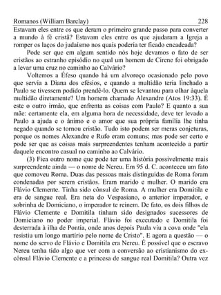 Romanos (William Barclay) 228
Estavam eles entre os que deram o primeiro grande passo para converter
a mundo à fé cristã? Estavam eles entre os que ajudaram a Igreja a
romper os laços do judaísmo nos quais poderia ter ficado encadeada?
Pode ser que em algum sentido nós hoje devamos o fato de ser
cristãos ao estranho episódio no qual um homem de Cirene foi obrigado
a levar uma cruz no caminho ao Calvário?
Voltemos a Éfeso quando há um alvoroço ocasionado pelo povo
que servia a Diana dos efésios, e quando a multidão teria linchado a
Paulo se tivessem podido prendê-lo. Quem se levantou para olhar àquela
multidão diretamente? Um homem chamado Alexandre (Atos 19:33). É
este o outro irmão, que enfrenta as coisas com Paulo? E quanto a sua
mãe: certamente ela, em alguma hora de necessidade, deve ter levado a
Paulo a ajuda e o ânimo e o amor que sua própria família lhe tinha
negado quando se tornou cristão. Tudo isto podem ser meras conjeturas,
porque os nomes Alexandre e Rufo eram comuns; mas pode ser certo e
pode ser que as coisas mais surpreendentes tenham acontecido a partir
daquele encontro casual no caminho ao Calvário.
(3) Fica outro nome que pode ter uma história possivelmente mais
surpreendente ainda — o nome de Nereu. Em 95 d. C. aconteceu um fato
que comoveu Roma. Duas das pessoas mais distinguidas de Roma foram
condenadas por serem cristãos. Eram marido e mulher. O marido era
Flávio Clemente. Tinha sido cônsul de Roma. A mulher era Domitila e
era de sangue real. Era neta do Vespasiano, o anterior imperador, e
sobrinha de Domiciano, o imperador te reinem. De fato, os dois filhos de
Flávio Clemente e Domitila tinham sido designados sucessores de
Domiciano no poder imperial. Flávio foi executado e Domitila foi
desterrada à ilha de Pontia, onde anos depois Paula viu a cova onde "ela
resistiu um longo martírio pelo nome de Cristo". E agora a questão — o
nome do servo de Flávio e Domitila era Nereu. É possível que o escravo
Nereu tenha tido algo que ver com a conversão ao cristianismo do ex-
cônsul Flávio Clemente e a princesa de sangue real Domitila? Outra vez
 