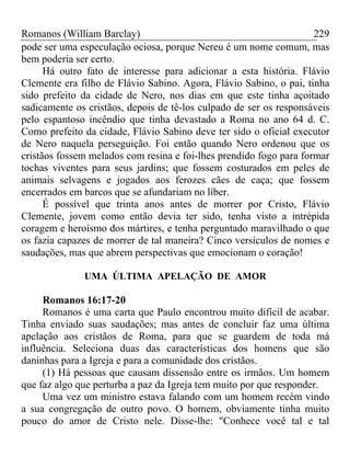 Romanos (William Barclay) 229
pode ser uma especulação ociosa, porque Nereu é um nome comum, mas
bem poderia ser certo.
Há outro fato de interesse para adicionar a esta história. Flávio
Clemente era filho de Flávio Sabino. Agora, Flávio Sabino, o pai, tinha
sido prefeito da cidade de Nero, nos dias em que este tinha açoitado
sadicamente os cristãos, depois de tê-los culpado de ser os responsáveis
pelo espantoso incêndio que tinha devastado a Roma no ano 64 d. C.
Como prefeito da cidade, Flávio Sabino deve ter sido o oficial executor
de Nero naquela perseguição. Foi então quando Nero ordenou que os
cristãos fossem melados com resina e foi-lhes prendido fogo para formar
tochas viventes para seus jardins; que fossem costurados em peles de
animais selvagens e jogados aos ferozes cães de caça; que fossem
encerrados em barcos que se afundariam no líber.
É possível que trinta anos antes de morrer por Cristo, Flávio
Clemente, jovem como então devia ter sido, tenha visto a intrépida
coragem e heroísmo dos mártires, e tenha perguntado maravilhado o que
os fazia capazes de morrer de tal maneira? Cinco versículos de nomes e
saudações, mas que abrem perspectivas que emocionam o coração!
UMA ÚLTIMA APELAÇÃO DE AMOR
Romanos 16:17-20
Romanos é uma carta que Paulo encontrou muito difícil de acabar.
Tinha enviado suas saudações; mas antes de concluir faz uma última
apelação aos cristãos de Roma, para que se guardem de toda má
influência. Seleciona duas das características dos homens que são
daninhas para a Igreja e para a comunidade dos cristãos.
(1) Há pessoas que causam dissensão entre os irmãos. Um homem
que faz algo que perturba a paz da Igreja tem muito por que responder.
Uma vez um ministro estava falando com um homem recém vindo
a sua congregação de outro povo. O homem, obviamente tinha muito
pouco do amor de Cristo nele. Disse-lhe: "Conhece você tal e tal
 