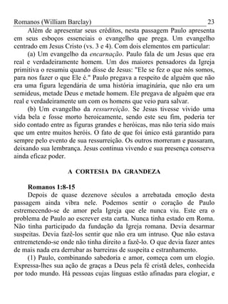 Romanos (William Barclay) 23
Além de apresentar seus créditos, nesta passagem Paulo apresenta
em seus esboços essenciais o evangelho que prega. Um evangelho
centrado em Jesus Cristo (vs. 3 e 4). Com dois elementos em particular:
(a) Um evangelho da encarnação. Paulo fala de um Jesus que era
real e verdadeiramente homem. Um dos maiores pensadores da Igreja
primitiva o resumiu quando disse de Jesus: "Ele se fez o que nós somos,
para nos fazer o que Ele é." Paulo pregava a respeito de alguém que não
era uma figura legendária de uma história imaginária, que não era um
semideus, metade Deus e metade homem. Ele pregava de alguém que era
real e verdadeiramente um com os homens que veio para salvar.
(b) Um evangelho da ressurreição. Se Jesus tivesse vivido uma
vida bela e fosse morto heroicamente, sendo este seu fim, poderia ter
sido contado entre as figuras grandes e heróicas, mas não teria sido mais
que um entre muitos heróis. O fato de que foi único está garantido para
sempre pelo evento de sua ressurreição. Os outros morreram e passaram,
deixando sua lembrança. Jesus continua vivendo e sua presença conserva
ainda eficaz poder.
A CORTESIA DA GRANDEZA
Romanos 1:8-15
Depois de quase dezenove séculos a arrebatada emoção desta
passagem ainda vibra nele. Podemos sentir o coração de Paulo
estremecendo-se de amor pela Igreja que ele nunca viu. Este era o
problema de Paulo ao escrever esta carta. Nunca tinha estado em Roma.
Não tinha participado da fundação da Igreja romana. Devia desarmar
suspeitas. Devia fazê-los sentir que não era um intruso. Que não estava
entremetendo-se onde não tinha direito a fazê-lo. O que devia fazer antes
de mais nada era derrubar as barreiras de suspeita e estranhamento.
(1) Paulo, combinando sabedoria e amor, começa com um elogio.
Expressa-lhes sua ação de graças a Deus pela fé cristã deles, conhecida
por todo mundo. Há pessoas cujas línguas estão afinadas para elogiar, e
 