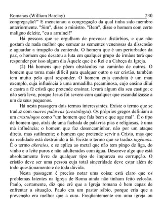 Romanos (William Barclay) 230
congregação?" E mencionou a congregação da qual tinha sido membro
anteriormente. "Sim", disse o ministro. "Bem", disse o homem com certo
maligno deleite, "eu a arruinei!"
Há pessoas que se orgulham de provocar distúrbios, e que não
gostam de nada melhor que semear as sementes venenosas da dissensão
e aguardar a irrupção da contenda. O homem que é um perturbador da
paz, o homem que desatou a luta em qualquer grupo de irmãos terá que
responder por isso algum dia Àquele que é o Rei e a Cabeça da Igreja.
(2) Há homens que põem obstáculos no caminho de outros. O
homem que torna mais difícil para qualquer outro o ser cristão, também
tem muito pelo qual responder. O homem cuja conduta é um mau
exemplo, cuja influência é uma armadilha pecaminosa, cujo ensino dilui
e castra a fé cristã que pretende ensinar, levará algum dia seu castigo; e
não será leve, porque Jesus foi severo com qualquer que escandalizasse a
um de seus pequenos.
Há nesta passagem dois termos interessantes. Existe o termo que se
traduz com suaves palavras (crestologia). Os próprios gregos definiam a
um crestologos como "um homem que fala bem e que age mal". É o tipo
de homem que, atrás de uma fachada de palavras pias e religiosas, é uma
má influência; o homem que faz desencaminhar, não por um ataque
direto, mas sutilmente; o homem que pretende servir a Cristo, mas que
na realidade está destruindo a fé. Existe o termo que se traduz ingênuos.
É o termo akeraios, e se aplica ao metal que não tem pingo de liga, do
vinho e o leite puros e não adulterados com água. Descreve algo que está
absolutamente livre de qualquer tipo de impureza ou corrupção. O
cristão deve ser uma pessoa cuja total sinceridade deve estar além de
todo questionamento e de toda dúvida.
Nesta passagem é preciso notar uma coisa: está claro que os
problemas latentes na Igreja de Roma ainda não tinham feito eclosão.
Paulo, certamente, diz que crê que a Igreja romana é bem capaz de
enfrentar a situação. Paulo era um pastor sábio, porque cria que a
prevenção era melhor que a cura. Freqüentemente em uma igreja ou
 