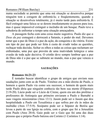 Romanos (William Barclay) 231
numa sociedade se permite que uma má situação se desenvolva porque
ninguém tem a coragem de enfrentá-la; e freqüentemente, quando a
situação se desenvolveu totalmente, já é muito tarde para enfrentá-la. É
fácil extinguir uma faísca se se derem imediatamente os passos para isso,
mas é quase impossível extinguir o incêndio de um bosque. Paulo teve a
sabedoria de enfrentar a tempo uma situação ameaçadora.
A passagem fecha com uma coisa muito sugestiva. Paulo diz que o
Deus da paz esmagará e derrocará a Satanás, o poder do mal. Devemos
notar que a paz de Deus é a paz da ação, da conquista e da vitória. Existe
um tipo de paz que pode ser feita à custa de evadir todas as questões,
rechaçar toda decisão, fechar os olhos a todas as coisas que reclamam ser
enfrentadas, uma paz que provém de uma inatividade letárgica e uma
evasão de toda ação decisiva. O cristão deve sempre lembrar que a paz
de Deus não é a paz que se submete ao mundo, mas a paz que venceu o
mundo.
SAUDAÇÕES
Romanos 16:21-23
É tentador buscar identificar o grupo de amigos que enviam suas
saudações junto com as de Paulo. Timóteo era a mão direita de Paulo, o
homem a quem Paulo via como seu sucessor, o homem de quem mais
tarde Paulo diria que ninguém conhecia tão bem sua mente (Filipenses
2:19-20). Lúcio pode ser o Lúcio de Cirene, quem era um dos profetas e
professores de Antioquia que primeiro enviaram a Paulo e Barnabé a
suas viagens missionárias (Atos 13:1). Jasom pode ser o Jasom que deu
hospitalidade a Paulo em Tessalônica e que sofreu por ele às mãos da
multidão (Atos 17:5-9). Sosípatro pode ser o Sópater de Beréia que
levou a parte de sua Igreja na coleta, com o grupo que foi a Jerusalém
com Paulo (Atos 20:4). Gaio pode ser o Gaio que foi uma das duas
pessoas que o próprio Paulo batizou em Corinto (1 Coríntios 1:14).
 