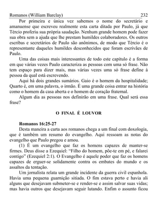 Romanos (William Barclay) 232
Por primeira e única vez sabemos o nome do secretário e
amanuense que escreveu realmente esta carta ditada por Paulo, já que
Tércio proferiu sua própria saudação. Nenhum grande homem pode fazer
sua obra sem a ajuda que lhe prestam humildes colaboradores. Os outros
escribas e secretários de Paulo são anônimos, de modo que Tércio é o
representante daqueles humildes desconhecidos que foram escrivães de
Paulo.
Uma das coisas mais interessantes de todo este capítulo é a forma
em que várias vezes Paulo caracteriza as pessoas com uma só frase. Não
tem espaço para dizer mais, mas várias vezes uma só frase define à
pessoa da qual está escrevendo.
Aqui há dois grandes sumários. Gaio é o homem da hospitalidade;
Quarto é, em uma palavra, o irmão. É uma grande coisa entrar na história
como o homem da casa aberta e o homem de coração fraternal.
Algum dia as pessoas nos definirão em uma frase. Qual será essa
frase?
O FINAL É LOUVOR
Romanos 16:25-27
Desta maneira a carta aos romanos chega a um final com doxologia,
que é também um resumo do evangelho. Aqui ressoam as notas do
evangelho que Paulo pregou e amou.
(1) É um evangelho que faz os homens capazes de manter-se
firmes. Deus disse a Ezequiel: “Filho do homem, põe-te em pé, e falarei
contigo” (Ezequiel 2:1). O Evangelho é aquele poder que faz os homens
capazes de erguer-se solidamente contra os embates do mundo e os
assaltos da tentação.
Um jornalista relata um grande incidente da guerra civil espanhola.
Havia uma pequena guarnição sitiada. O fim estava perto e havia ali
alguns que desejavam submeter-se e render-se e assim salvar suas vidas;
mas havia outros que desejavam seguir lutando. Enfim o assunto ficou
 