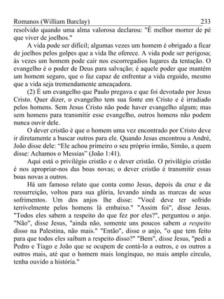 Romanos (William Barclay) 233
resolvido quando uma alma valorosa declarou: "É melhor morrer de pé
que viver de joelhos."
A vida pode ser difícil; algumas vezes um homem é obrigado a ficar
de joelhos pelos golpes que a vida lhe oferece. A vida pode ser perigosa;
às vezes um homem pode cair nos escorregadios lugares da tentação. O
evangelho é o poder de Deus para salvação; é aquele poder que mantém
um homem seguro, que o faz capaz de enfrentar a vida erguido, mesmo
que a vida seja tremendamente ameaçadora.
(2) É um evangelho que Paulo pregava e que foi devotado por Jesus
Cristo. Quer dizer, o evangelho tem sua fonte em Cristo e é irradiado
pelos homens. Sem Jesus Cristo não pode haver evangelho algum; mas
sem homens para transmitir esse evangelho, outros homens não podem
nunca ouvir dele.
O dever cristão é que o homem uma vez encontrado por Cristo deve
ir diretamente a buscar outros para ele. Quando Jesus encontrou a André,
João disse dele: “Ele achou primeiro o seu próprio irmão, Simão, a quem
disse: Achamos o Messias” (João 1:41).
Aqui está o privilégio cristão e o dever cristão. O privilégio cristão
é nos apropriar-nos das boas novas; o dever cristão é transmitir essas
boas novas a outros.
Há um famoso relato que conta como Jesus, depois da cruz e da
ressurreição, voltou para sua glória, levando ainda as marcas de seus
sofrimentos. Um dos anjos lhe disse: "Você deve ter sofrido
terrivelmente pelos homens lá embaixo." "Assim foi", disse Jesus.
"Todos eles sabem a respeito do que fez por eles?", perguntou o anjo.
"Não", disse Jesus, "ainda não, somente uns poucos sabem a respeito
disso na Palestina, não mais." "Então", disse o anjo, "o que tem feito
para que todos eles saibam a respeito disso?" "Bem", disse Jesus, "pedi a
Pedro e Tiago e João que se ocupem de contá-lo a outros, e os outros a
outros mais, até que o homem mais longínquo, no mais amplo círculo,
tenha ouvido a história."
 