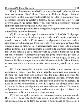 Romanos (William Barclay) 234
O anjo olhou com ar de dúvida, porque sabia quão pobres criaturas
eram os homens. "Sim", disse, "mas, e se Pedro e Tiago e João se
esquecem? Se eles se cansarem de relatá-lo? Se lá longe, no século vinte,
os homens deixam de relatar a história de seu amor por eles? O que
ocorrerá então? Fez outros planos?" E Jesus voltou a responder: "Eu não
tenho fiz nenhum outro plano. Conto com eles."
Jesus morreu para nos dar o evangelho; e agora conta conosco para
transmiti-lo a todos os homens.
(3) É um evangelho que é a consumação da história. É algo que
esteve ali por todas as idades e que na vinda de Cristo foi revelado ao
mundo. Com a vinda de Cristo aconteceu algo único. Com sua vinda a
eternidade invadiu o tempo. Com sua vinda Deus irrompeu na Terra. Sua
vinda é o eixo da história. Foi o acontecimento para o qual toda a história
estava partindo; e é o acontecimento do qual toda a história subseqüente
flui. O fato singelo é que depois da vinda de Cristo o mundo já não pôde
ser mais o mesmo. Aconteceu algo que não pode ser passado por alto. A
vinda de Cristo é o fato central da história, ao ponto que, de fato, os
homens dividem o tempo em antes de Cristo e depois de Cristo. É como
se com sua vinda a vida e o mundo tivessem começado de novo outra
vez.
(4) É um evangelho proposto para todos, e que sempre esteve
destinado a todos. Não foi um evangelho destinado aos judeus: a
abertura do evangelho aos gentios não foi uma idéia posterior. Os
profetas, talvez sem saber muito o que estavam dizendo, tiveram seus
prognósticos e suas previsões de uma época em que todos os homens, de
todas as nações, conheceriam a Deus. Esta época não chegou ainda; mas
é o sonho de Deus que algum dia seu conhecimento cubra a Terra como
as águas cobrem o mar, e é a glória do homem poder ajudar a fazer com
que o sonho de Deus se cumpra verdadeiramente.
(5) É um evangelho que cria um mundo obediente, um mundo onde
Deus é Rei. Mas esta obediência não é uma obediência fundada na
submissão a uma lei de ferro que destrói o homem que se opõe a ela; é
 