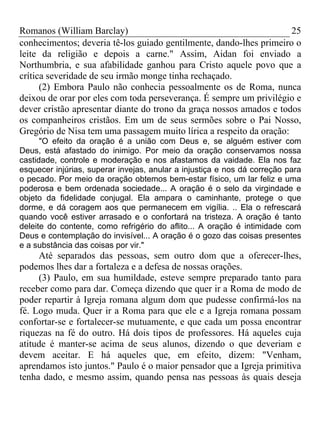 Romanos (William Barclay) 25
conhecimentos; deveria tê-los guiado gentilmente, dando-lhes primeiro o
leite da religião e depois a carne." Assim, Aidan foi enviado a
Northumbria, e sua afabilidade ganhou para Cristo aquele povo que a
crítica severidade de seu irmão monge tinha rechaçado.
(2) Embora Paulo não conhecia pessoalmente os de Roma, nunca
deixou de orar por eles com toda perseverança. É sempre um privilégio e
dever cristão apresentar diante do trono da graça nossos amados e todos
os companheiros cristãos. Em um de seus sermões sobre o Pai Nosso,
Gregório de Nisa tem uma passagem muito lírica a respeito da oração:
"O efeito da oração é a união com Deus e, se alguém estiver com
Deus, está afastado do inimigo. Por meio da oração conservamos nossa
castidade, controle e moderação e nos afastamos da vaidade. Ela nos faz
esquecer injúrias, superar invejas, anular a injustiça e nos dá correção para
o pecado. Por meio da oração obtemos bem-estar físico, um lar feliz e uma
poderosa e bem ordenada sociedade... A oração é o selo da virgindade e
objeto da fidelidade conjugal. Ela ampara o caminhante, protege o que
dorme, e dá coragem aos que permanecem em vigília. .. Ela o refrescará
quando você estiver arrasado e o confortará na tristeza. A oração é tanto
deleite do contente, como refrigério do aflito... A oração é intimidade com
Deus e contemplação do invisível... A oração é o gozo das coisas presentes
e a substância das coisas por vir."
Até separados das pessoas, sem outro dom que a oferecer-lhes,
podemos lhes dar a fortaleza e a defesa de nossas orações.
(3) Paulo, em sua humildade, esteve sempre preparado tanto para
receber como para dar. Começa dizendo que quer ir a Roma de modo de
poder repartir à Igreja romana algum dom que pudesse confirmá-los na
fé. Logo muda. Quer ir a Roma para que ele e a Igreja romana possam
confortar-se e fortalecer-se mutuamente, e que cada um possa encontrar
riquezas na fé do outro. Há dois tipos de professores. Há aqueles cuja
atitude é manter-se acima de seus alunos, dizendo o que deveriam e
devem aceitar. E há aqueles que, em efeito, dizem: "Venham,
aprendamos isto juntos." Paulo é o maior pensador que a Igreja primitiva
tenha dado, e mesmo assim, quando pensa nas pessoas às quais deseja
 