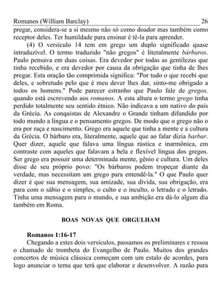 Romanos (William Barclay) 26
pregar, considera-se a si mesmo não só como doador mas também como
receptor deles. Ter humildade para ensinar é tê-la para aprender.
(4) O versículo 14 tem em grego um duplo significado quase
intraduzível. O termo traduzido "não gregos" é literalmente bárbaros.
Paulo pensava em duas coisas. Era devedor por todas as gentilezas que
tinha recebido, e era devedor por causa da obrigação que tinha de lhes
pregar. Esta oração tão comprimida significa: "Por tudo o que recebi que
deles, e sobretudo pelo que é meu dever lhes dar, sinto-me obrigado a
todos os homens." Pode parecer estranho que Paulo fale de gregos,
quando está escrevendo aos romanos. A esta altura o termo grego tinha
perdido totalmente seu sentido étnico. Não indicava a um nativo do país
da Grécia. As conquistas de Alexandre o Grande tinham difundido por
todo mundo a língua e o pensamento gregos. De modo que o grego não o
era por raça e nascimento. Grego era aquele que tinha a mente e a cultura
da Grécia. O bárbaro era, literalmente, aquele que ao falar dizia barbar.
Quer dizer, aquele que falava uma língua rústica e inarmônica, em
contraste com aqueles que falavam a bela e flexível língua dos gregos.
Ser grego era possuir uma determinada mente, gênio e cultura. Um deles
disse de seu próprio povo: "Os bárbaros podem tropeçar diante da
verdade, mas necessitam um grego para entendê-la." O que Paulo quer
dizer é que sua mensagem, sua amizade, sua dívida, sua obrigação, era
para com o sábio e o simples, o culto e o inculto, o letrado e o letrado.
Tinha uma mensagem para o mundo, e sua ambição era dá-lo algum dia
também em Roma.
BOAS NOVAS QUE ORGULHAM
Romanos 1:16-17
Chegando a estes dois versículos, passamos os preliminares e ressoa
o chamado de trombeta do Evangelho de Paulo. Muitos dos grandes
concertos de música clássica começam com um estalo de acordes, para
logo anunciar o tema que terá que elaborar e desenvolver. A razão para
 