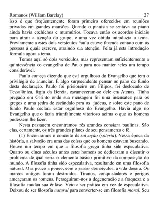 Romanos (William Barclay) 27
isso é que freqüentemente foram primeiro oferecidos em reuniões
privadas em grandes mansões. Quando o pianista se sentava ao piano
ainda havia cochichos e murmúrios. Tocava então os acordes iniciais
para atrair a atenção do grupo, e uma vez obtida introduzia o tema.
Previamente a estes dois versículos Paulo esteve fazendo contato com as
pessoas à quais escreve, atraindo sua atenção. Feita já esta introdução
formula agora o tema.
Temos aqui só dois versículos, mas representam suficientemente a
quintessência do evangelho de Paulo para nos manter neles um tempo
considerável.
Paulo começa dizendo que está orgulhoso do Evangelho que tem o
privilégio de anunciar. É algo surpreendente pensar no pano de fundo
desta declaração. Paulo foi prisioneiro em Filipos, foi deslocado de
Tessalônica, fugiu da Beréia, escarneceram-se dele em Atenas. Tinha
pregado em Corinto onde sua mensagem foi uma insensatez para os
gregos e uma pedra de escândalo para os judeus, e sobre este pano de
fundo Paulo declara estar orgulhoso do Evangelho. Havia algo no
Evangelho que o fazia triunfalmente vitorioso acima o que os homens
pudessem lhe fazer.
Nesta passagem encontramos três grandes consigna paulinas. São
elas, certamente, os três grandes pilares de seu pensamento e fé.
(1) Encontramos o conceito de salvação (soteria). Nessa época da
história, a salvação era uma das coisas que os homens estavam buscando.
Houve um tempo em que a filosofia grega tinha sido especulativa.
Quatro ou cinco séculos antes estes homens se dedicavam a discutir o
problema de qual seria o elemento básico primitivo da composição do
mundo. A filosofia tinha sido especulativa, resultando em uma filosofia
natural. Mas pouco a pouco, com o passar dos séculos, a vida decaiu. Os
marcos antigos foram destruídos. Tiranos, conquistadores e perigos
ameaçaram os homens. Perseguiram-nos a degeneração e a fraqueza e a
filosofia mudou sua ênfase. Veio a ser prática em vez de especulativa.
Deixou de ser filosofia natural para converter-se em filosofia moral. Seu
 