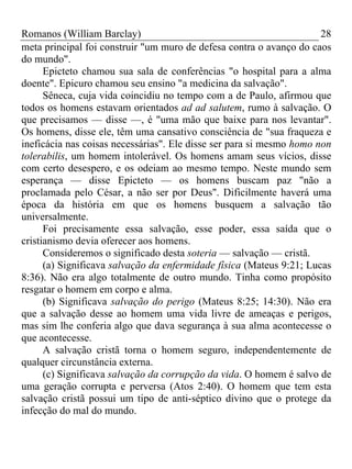 Romanos (William Barclay) 28
meta principal foi construir "um muro de defesa contra o avanço do caos
do mundo".
Epicteto chamou sua sala de conferências "o hospital para a alma
doente". Epicuro chamou seu ensino "a medicina da salvação".
Sêneca, cuja vida coincidiu no tempo com a de Paulo, afirmou que
todos os homens estavam orientados ad ad salutem, rumo à salvação. O
que precisamos — disse —, é "uma mão que baixe para nos levantar".
Os homens, disse ele, têm uma cansativo consciência de "sua fraqueza e
ineficácia nas coisas necessárias". Ele disse ser para si mesmo homo non
tolerabilis, um homem intolerável. Os homens amam seus vícios, disse
com certo desespero, e os odeiam ao mesmo tempo. Neste mundo sem
esperança — disse Epicteto — os homens buscam paz "não a
proclamada pelo César, a não ser por Deus". Dificilmente haverá uma
época da história em que os homens busquem a salvação tão
universalmente.
Foi precisamente essa salvação, esse poder, essa saída que o
cristianismo devia oferecer aos homens.
Consideremos o significado desta soteria — salvação — cristã.
(a) Significava salvação da enfermidade física (Mateus 9:21; Lucas
8:36). Não era algo totalmente de outro mundo. Tinha como propósito
resgatar o homem em corpo e alma.
(b) Significava salvação do perigo (Mateus 8:25; 14:30). Não era
que a salvação desse ao homem uma vida livre de ameaças e perigos,
mas sim lhe conferia algo que dava segurança à sua alma acontecesse o
que acontecesse.
A salvação cristã torna o homem seguro, independentemente de
qualquer circunstância externa.
(c) Significava salvação da corrupção da vida. O homem é salvo de
uma geração corrupta e perversa (Atos 2:40). O homem que tem esta
salvação cristã possui um tipo de anti-séptico divino que o protege da
infecção do mal do mundo.
 