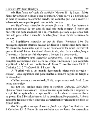 Romanos (William Barclay) 29
(d) Significava salvação da perdição (Mateus 18:11; Lucas 19:10).
Jesus devia buscar e salvar o que se perdeu. O não salvo é o homem que
se acha extraviado no caminho errado, um caminho que leva a morte. O
salvo é o homem que foi posto no caminho correto.
(e) Significava salvação do pecado (Mateus 1:21). Um homem é
como um escravo de um amo do qual não pode escapar. É como um
paciente que pode diagnosticar a enfermidade, que sabe o que anda mal,
mas não pode achar o remédio. A salvação cristã o liberta da tirania do
pecado.
(f) Significava salvação da ira de Deus (Romanos 5:9). Na
passagem seguinte teremos ocasião de discutir o significado desta frase.
No momento, basta notar que existe no mundo uma lei moral inexorável,
que na fé cristã há um inevitável elemento de juízo. Sem a salvação que
Cristo traz, a única possibilidade para o homem é a condenação.
(g) Significava uma salvação escatológica. Isto é, encontra sua
completa consumação mais além do tempo. Encontrará o seu completo
significado e bênção no triunfo final de Jesus Cristo (Romanos 13:11; 1
Coríntios 5:5; 2 Timóteo 4:18; 1 Pedro 1:5).
A fé cristã veio a um mundo desesperado oferecendo salvação –
soteria – uma segurança que pode manter o homem seguro no tempo e
na eternidade.
(2) Encontramos o conceito de fé. Fé, no pensamento de Paulo é um
termo muito rico.
(a) Em seu sentido mais simples significa lealdade, fidelidade.
Quando Paulo escreveu aos Tessalonicenses quis conhecer a respeito de
sua fé. Isto é, quis saber em que medida sua lealdade se manteve firme
na prova. Em 2 Tessalonicenses 1:4 se combinam fé e paciência. A fé é a
constante lealdade e fidelidade que caracterizam o verdadeiro soldado de
Jesus Cristo.
(b) Fé significa crença. A convicção de que algo é verdadeiro. Em
1 Coríntios 15:17 Paulo diz aos coríntios que se Jesus não ressuscitou
 