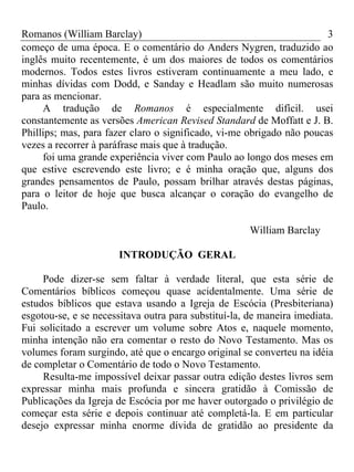 Romanos (William Barclay) 3
começo de uma época. E o comentário do Anders Nygren, traduzido ao
inglês muito recentemente, é um dos maiores de todos os comentários
modernos. Todos estes livros estiveram continuamente a meu lado, e
minhas dívidas com Dodd, e Sanday e Headlam são muito numerosas
para as mencionar.
A tradução de Romanos é especialmente difícil. usei
constantemente as versões American Revised Standard de Moffatt e J. B.
Phillips; mas, para fazer claro o significado, vi-me obrigado não poucas
vezes a recorrer à paráfrase mais que à tradução.
foi uma grande experiência viver com Paulo ao longo dos meses em
que estive escrevendo este livro; e é minha oração que, alguns dos
grandes pensamentos de Paulo, possam brilhar através destas páginas,
para o leitor de hoje que busca alcançar o coração do evangelho de
Paulo.
William Barclay
INTRODUÇÃO GERAL
Pode dizer-se sem faltar à verdade literal, que esta série de
Comentários bíblicos começou quase acidentalmente. Uma série de
estudos bíblicos que estava usando a Igreja de Escócia (Presbiteriana)
esgotou-se, e se necessitava outra para substituí-la, de maneira imediata.
Fui solicitado a escrever um volume sobre Atos e, naquele momento,
minha intenção não era comentar o resto do Novo Testamento. Mas os
volumes foram surgindo, até que o encargo original se converteu na idéia
de completar o Comentário de todo o Novo Testamento.
Resulta-me impossível deixar passar outra edição destes livros sem
expressar minha mais profunda e sincera gratidão à Comissão de
Publicações da Igreja de Escócia por me haver outorgado o privilégio de
começar esta série e depois continuar até completá-la. E em particular
desejo expressar minha enorme dívida de gratidão ao presidente da
 