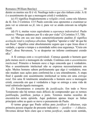 Romanos (William Barclay) 30
dentre os mortos seu fé é vã. Naufraga tudo o que eles tinham crido. A fé
é o assentimento de que a mensagem cristã é verdadeira.
(c) Fé significa freqüentemente a religião cristã, como nós falamos
da fé. Em 2 Coríntios 13:5 Paulo convida seus oponentes a examinar-se
para ver se estavam na fé, isto é, para ver se ainda estavam na religião
cristã.
(d) Fé é, muitas vezes equivalente a esperança indestrutível. Paulo
escreve: “Porque andamos por fé e não por visão” (2 Coríntios 5:7, TB).
(e) Mas em seu uso mais caracteristicamente paulino fé significa
aceitação total e confiança absoluta. Significa "apostar a vida" de que há
um Deus". Significa estar absolutamente seguro que o que Jesus disse é
verdade, e apoiar o tempo e a eternidade sobre essa segurança. "Creio em
Deus", disse Stevenson, "e se despertar no inferno continuarei crendo
nEe."
A fé começa com a receptividade. Começa quando o homem quer
pelo menos ouvir a mensagem da verdade. Continua com o assentimento
intelectual. Primeiro o homem ouve e logo concorda que é verdadeiro.
Mas o assentimento intelectual não se expressa necessariamente em
ação. Muitos homens sabem perfeitamente que algo é verdadeiro, mas
não mudam suas ações para conformá-las a seu entendimento. A etapa
final é quando este assentimento intelectual se torna em uma entrega
total. Em uma fé totalmente amadurecida o homem ouve a mensagem
cristã, concorda em que é verdadeira e logo se entrega a uma vida de
total submissão àquela mensagem.
(3) Encontramos o conceito de justificação. Em todo o Novo
Testamento não há termos mais difíceis de compreender que os termos
justificação, justificar, justiça e justo. Teremos muitas ocasiões de
encontrá-los nesta epístola. Aqui podemos apenas traçar as linhas
principais sobre as quais se move o pensamento de Paulo.
O termo grego que Paulo utiliza para justificar é dikaioun, cuja
primeira pessoa singular do presente indicativo — justifico — é dikaioo.
Devemos deixar bem claro que o termo justificar, usado neste sentido,
 