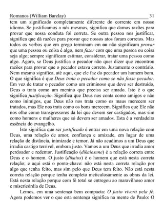 Romanos (William Barclay) 31
tem um significado completamente diferente do corrente em nosso
idioma. Se justificamos a nós mesmos, significa que damos razões para
provar que nossa conduta foi correta. Se outra pessoa nos justificar,
significa que dá razões para provar que nossos atos foram corretos. Mas
todos os verbos que em grego terminam em oo não significam provar
que uma pessoa ou coisa é algo, nem fazer com que uma pessoa ou coisa
seja algo; sempre significam estimar, considerar, tratar uma pessoa como
algo. Agora, se Deus justifica o pecador não quer dizer que encontrou
razões para provar que o pecador estava correto. Justamente o contrário.
Nem mesmo significa, até aqui, que ele faz do pecador um homem bom.
O que significa é que Deus trata o pecador como se não fosse pecador.
Em vez de tratar o pecador como um criminoso que deve ser destruído,
Deus o trata como um menino que precisa ser amado. Isto é o que
significa justificação. Significa que Deus nos conta como amigos e não
como inimigos, que Deus não nos trata como os maus merecem ser
tratados, mas Ele nos trata como os bons merecem. Significa que Ele não
nos olhe como transgressores da lei que devem ser castigados, mas sim
como homens e mulheres que só devem ser amados. Esta é a verdadeira
essência do evangelho.
Isto significa que ser justificado é entrar em uma nova relação com
Deus, uma relação de amor, confiança e amizade, em lugar de uma
relação de distância, inimizade e temor. Já não acudimos a um Deus que
irradia castigo terrível, embora justo. Vamos a um Deus que irradia amor
perdoador e redentor. Justificação (dikaiosune) é a relação correta entre
Deus e o homem. O justo (dikaios) é o homem que está nesta correta
relação; e aqui está o ponto-chave: não está nesta correta relação por
algo que tenha feito, mas sim pelo que Deus tem feito. Não está nesta
correta relação porque tenha completo meticulosamente as obras da lei.
Está nesta relação porque com fé total se entregou ao maravilhoso amor
e misericórdia de Deus.
Lemos, em uma sentença bem compacta: O justo viverá pela fé.
Agora podemos ver o que esta sentença significa na mente de Paulo: O
 
