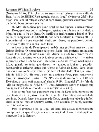 Romanos (William Barclay) 33
(Números 16:46, TB). Quando os israelitas se entregaram ao culto de
Baal, “a ira do SENHOR se acendeu contra Israel” (Números 25:3). Por
estar Israel em tal relação especial com Deus, qualquer quebrantamento
da Lei de Deus provoca sua ira.
(b) Mas, além disso, por estar Israel em tão especial e única relação
com Deus, qualquer outra nação que o oprima e o submeta à crueldade e
injustiça atrai a ira de Deus. Os babilônios maltrataram a Israel, e “Por
causa da indignação do SENHOR, não será habitada” (Jeremias 50:13).
Porque Israel tem esta especial relação com Deus, seu pecado e o pecado
de outros contra ele criam a ira de Deus.
A idéia da ira de Deus aparece também nos profetas, mas com uma
ênfase distinta. O pensamento religioso judeu dos profetas em adiante
estava dominado pela idéia das duas idades. A idade totalmente má e a
idade de ouro totalmente boa. A idade presente e a idade por vir – ambas
separadas pelo Dia do Senhor. Este seria um dia de terrível retribuição e
juízo, quando se teria que destruir o mundo, aniquilar o pecador,
reconstruir o universo antes que viesse o Reino de Deus. Seria então
quando a ira do Senhor entraria em terrível atividade. “Eis que vem o
Dia do SENHOR, dia cruel, com ira e ardente furor, para converter a
terra em assolação” (Isaías 13:9). “Por causa da ira do SENHOR dos
Exércitos, a terra está abrasada” (Isaías 9:19). Ezequiel (7:19) fala de
“dia da indignação do SENHOR”. Deus derramaria sobre as nações sua
“indignação e todo o ardor da minha ira” (Sofonias 3:8).
Mas os profetas não pensavam que a ira de Deus seria posposta até
esse terrível dia de juízo. Para eles a ira de Deus estava em atividade
contínua. Quando Israel se separava de Deus, quando era rebelde e infiel,
então a ira de Deus se desatava contra ele e o sumia em ruína, desastre,
cativeiro e derrota.
Para os profetas a ira de Deus era algo que estava continuamente
em operação, e que alcançaria sua culminação de terror e destruição no
vindouro Dia do Senhor.
 