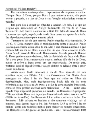 Romanos (William Barclay) 34
Um estudioso contemporâneo expressou-o da seguinte maneira:
"Porque Deus é Deus, porque Deus é por natureza santo, não pode
tolerar o pecado, e a ira de Deus é sua "reação aniquiladora contra o
pecado."
Isto para nós é difícil de entender e aceitar. De fato, é o tipo de
religião que associamos ao Antigo Testamento em vez de ao Novo
Testamento. Até Lutero o encontrou difícil. Ele falou do amor de Deus
como sua operação própria, e da ira de Deus como sua operação alheia.
Era algo desconcertante para a mente cristã.
Tentaremos ver de que maneira Paulo entendeu esta concepção. O
Dr. C. H. Dodd escreve sábia e profundamente sobre o assunto. Paulo
fala freqüentemente desta idéia da ira. Mas o que chama a atenção é que
embora fale da ira de Deus, nunca fala de que Deus estivesse irado.
Paulo fala do amor de Deus e do Deus amante. Fala da graça de Deus e
do Deus graciosamente dadivoso, fala da fidelidade de Deus e do Deus
fiel a seu povo. Mas, surpreendentemente, embora fale da ira de Deus,
nunca se refere a Deus como um ser encolerizado. De modo que,
portanto, aqui há algo diferente. Há algo distinto na relação entre o amor
e a ira com Deus.
Ainda mais, Paulo menciona a ira de Deus somente em três
ocasiões. Aqui, em Efésios 5:6 e em Colossenses 3:6. Nestas duas
passagens se refere à ira de Deus que cai sobre os filhos da
desobediência. Mas, mais freqüentemente Paulo fala da ira, sem
referência a que seja a ira de Deus, e o faz de certa maneira impessoal,
como se fosse preciso escrever com maiúsculas — A Ira — como uma
tipo de força impessoal que opera no mundo. Em Romanos 3:5 pergunta:
“Não cometeria Deus uma injustiça desencadeando sobre nós sua ira?"
(Bíblia de Jerusalém). Em Romanos 5:9 se refere a ser salvo da Ira. Em
Romanos 12:19 adverte os homens a não tomarem vingança por si
mesmos, mas darem lugar à Ira. Em Romanos 13:5 se refere à Ira (o
castigo) como um poderoso motivo para manter os homens obedientes.
Em Romanos 4:5 diz que a Lei produz ira. E em 1 Tessalonicenses 1:10
 