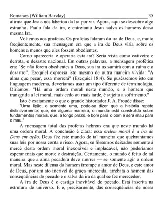 Romanos (William Barclay) 35
afirma que Jesus nos libertou da Ira por vir. Agora, aqui se descobre algo
estranho. Paulo fala da ira, e entretanto Jesus salva os homens dessa
mesma Ira.
Voltemos aos profetas. Os profetas falaram da ira de Deus, e, muito
freqüentemente, sua mensagem era que a ira de Deus viria sobre os
homens a menos que eles fossem obedientes.
Como apareceria e operaria esta ira? Seria vista como cativeiro e
derrota, e desastre nacional. Em outras palavras, a mensagem profética
era: "Se não forem obedientes a Deus, sua ira os sumirá com a ruína e o
desastre". Ezequiel expressa isto mesmo de outra maneira vívida: "A
alma que pecar, essa morrerá" (Ezequiel 18:4). Se puséssemos isto em
linguagem moderna, deveríamos usar um tipo diferente de terminologia.
Diríamos: "Há uma ordem moral neste mundo, e o homem que
transgrida a lei moral, mais cedo ou mais tarde, é sujeito a sofrimento."
Isto é exatamente o que o grande historiador J. A. Froude disse:
"Uma lição, e somente uma, pode-se dizer que a história repete
distintivamente: que, de alguma maneira, o mundo está construído sobre
fundamentos morais, que, a longo prazo, é bom para o bom e será mau para
o mau."
A mensagem total dos profetas hebreus era que neste mundo há
uma ordem moral. A conclusão é clara: essa ordem moral é a ira de
Deus em ação. Deus fez este mundo de tal maneira que quebrantamos
suas leis por nossa conta e risco. Agora, se fôssemos deixados somente à
mercê desta ordem moral inexorável e implacável, não poderíamos
esperar mais que morte e destruição. Certamente, o mundo é feito de tal
maneira que a alma pecadora deve morrer — se somente agir a ordem
moral. Mas neste dilema do homem irrompe o amor de Deus, e este amor
de Deus, por um ato incrível de graça imerecida, arrebata o homem das
conseqüências do pecado e o salva da ira da qual se fez merecedor.
A ira de Deus é o castigo inevitável do pecado. Está inscrita na
estrutura do universo. E é, precisamente, das conseqüências de nossa
 