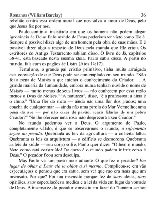 Romanos (William Barclay) 36
rebelião contra essa ordem moral que nos salva o amor de Deus, pelo
que Jesus fez por nós.
Paulo continua insistindo em que os homens não podem alegar
ignorância de Deus. Pelo mundo de Deus poderiam ter visto como Ele é.
Sempre é possível dizer algo de um homem pela obra de suas mãos. E é
possível dizer algo a respeito de Deus pelo mundo que Ele criou. Os
escritores do Antigo Testamento sabiam disso. O livro de Jó, capítulos
38-41, está baseado nesta mesma idéia. Paulo sabia disso. A partir do
mundo, fala com os pagãos de Listra (Atos 14:17).
Tertuliano, o grande pai cristão primitivo, tinha muito arraigada
esta convicção de que Deus pode ser contemplado em seu mundo. "Não
foi a pena de Moisés a que iniciou o conhecimento do Criador. . . A
grande maioria da humanidade, embora nunca tenham ouvido o nome de
Moisés — muito menos de seus livros — não conhecem por essa razão
menos o Deus de Moisés." "A natureza", disse, "é a professora; a alma é
o aluno." "Uma flor do mato — ainda não uma flor dos prados; uma
concha de qualquer mar — ainda não uma pérola do Mar Vermelho; uma
pena de ave — por não dizer de pavão, acaso falarão de um pobre
Criador?" "Se lhe oferecer uma rosa, não desprezará a seu Criador."
No mundo podemos ver a Deus. O argumento de Paulo,
completamente válido, é que se observarmos o mundo, o sofrimento
segue ao pecado. Quebranta as leis da agricultura — a colheita falha.
Quebranta as leis da arquitetura — o edifício se desmorona. Quebranta
as leis da saúde — seu corpo sofre. Paulo quer dizer: "Olhem o mundo.
Note como está construído! De como é o mundo podem inferir como é
Deus." O pecador ficou sem desculpa.
Mas Paulo vai um passo mais adiante. O que fez o pecador? Em
lugar de olhar a Deus ele se olhou a si mesmo. Complicou-se em vãs
especulações e pensou que era sábio, sem ver que não era mais que um
insensato. Por que? Foi um insensato porque fez de suas idéias, suas
opiniões, suas especulações a medida e a lei da vida em lugar da vontade
de Deus. A insensatez do pecador consistiu em fazer do "homem senhor
 