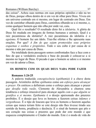 Romanos (William Barclay) 37
das coisas". Achou suas normas em suas próprias opiniões e não na lei
de Deus, porque olhou dentro de si em vez de olhar para Deus. Viveu em
um universo centrado em si mesmo, em lugar de centrado em Deus. Em
vez de caminhar olhando para Deus, caminhou olhando-se a si mesmo, e,
como qualquer homem que não olha por onde vai, caiu.
Qual foi o resultado? O resultado disto foi a idolatria. A glória de
Deus foi mudada em imagens de formas humanas e animais. Qual é a
raiz pecaminosa da idolatria? A raiz pecaminosa da idolatria é o
egoísmo. O homem faz um ídolo. Traz-lhe ofertas e lhe apresenta suas
orações. Por que? A fim de que sejam promovidos seus próprios
esquemas e sonhos e propósitos. Todo o seu culto é por causa de si
mesmo e não por causa de Deus.
Na totalidade desta passagem somos confrontados face a face com o
fato de que a verdadeira essência e base do pecado é colocar-se a si
mesmo no lugar de Deus. O pecado é que o homem se adore a si mesmo
em vez de adorar a Deus.
OS HOMENS COM OS QUAIS DEUS NADA PODE FAZER
Romanos 1:24-25
A palavra traduzida concupiscência (epithumia) é a chave desta
passagem. Aristóteles define epithumia como um esforço para alcançar
o prazer. Os estóicos a definiram como o esforço para alcançar o prazer
que desafia toda razão. Clemente de Alexandria a chamou uma
tendência e esforço irrazoável para alcançar aquilo com o que alguém se
gratifica a si mesmo. Epithumia é o desejo apaixonado dos prazeres
proibidos. É o desejo que leva os homens a fazerem coisas infames e
vergonhosas. É o tipo de loucura que leva os homens a fazerem aquelas
coisas que nunca teriam feito se este desejo não lhes tivesse tirado seu
sentido da honra, prudência e decência. É o sinal do homem que pôs o
seu coração nas coisas e prazeres que pode dar este mundo e que
esqueceu completamente o Criador do mundo. Este é o modo de vida do
 