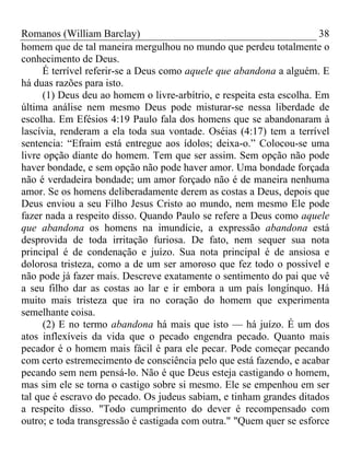 Romanos (William Barclay) 38
homem que de tal maneira mergulhou no mundo que perdeu totalmente o
conhecimento de Deus.
É terrível referir-se a Deus como aquele que abandona a alguém. E
há duas razões para isto.
(1) Deus deu ao homem o livre-arbítrio, e respeita esta escolha. Em
última análise nem mesmo Deus pode misturar-se nessa liberdade de
escolha. Em Efésios 4:19 Paulo fala dos homens que se abandonaram à
lascívia, renderam a ela toda sua vontade. Oséias (4:17) tem a terrível
sentencia: “Efraim está entregue aos ídolos; deixa-o.” Colocou-se uma
livre opção diante do homem. Tem que ser assim. Sem opção não pode
haver bondade, e sem opção não pode haver amor. Uma bondade forçada
não é verdadeira bondade; um amor forçado não é de maneira nenhuma
amor. Se os homens deliberadamente derem as costas a Deus, depois que
Deus enviou a seu Filho Jesus Cristo ao mundo, nem mesmo Ele pode
fazer nada a respeito disso. Quando Paulo se refere a Deus como aquele
que abandona os homens na imundície, a expressão abandona está
desprovida de toda irritação furiosa. De fato, nem sequer sua nota
principal é de condenação e juízo. Sua nota principal é de ansiosa e
dolorosa tristeza, como a de um ser amoroso que fez todo o possível e
não pode já fazer mais. Descreve exatamente o sentimento do pai que vê
a seu filho dar as costas ao lar e ir embora a um país longínquo. Há
muito mais tristeza que ira no coração do homem que experimenta
semelhante coisa.
(2) E no termo abandona há mais que isto — há juízo. É um dos
atos inflexíveis da vida que o pecado engendra pecado. Quanto mais
pecador é o homem mais fácil é para ele pecar. Pode começar pecando
com certo estremecimento de consciência pelo que está fazendo, e acabar
pecando sem nem pensá-lo. Não é que Deus esteja castigando o homem,
mas sim ele se torna o castigo sobre si mesmo. Ele se empenhou em ser
tal que é escravo do pecado. Os judeus sabiam, e tinham grandes ditados
a respeito disso. "Todo cumprimento do dever é recompensado com
outro; e toda transgressão é castigada com outra." "Quem quer se esforce
 