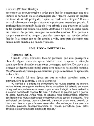 Romanos (William Barclay) 39
por conservar-se puro recebe o poder para fazê-lo; e quem quer que seja
impuro as portas do vício se abrem para ele." "Quem levanta um amparo
em torno de si está protegido, e quem se rende está entregue." O mais
terrível sobre o pecado é justamente este poder para engendrar pecado. A
entristecedora responsabilidade do livre-arbítrio é que pode ser utilizado
de tal maneira que resulta finalmente destruído e o homem acaba sendo
um escravo do pecado, entregue ao caminho errôneo. E o pecado é
sempre uma mentira, porque o pecador pensa que seu pecado poderá
fazê-lo feliz, sendo que no fim arruína a vida, tanto para ele como para
outros, neste mundo e no mundo vindouro.
UMA ÉPOCA INDECORASA
Romanos 1:26-27
Quando lemos Romanos 1:26-32 pareceria que esta passagem é
obra de algum moralista quase histérico que exagerou a situação
contemporânea pintando-a com cores de exagero retórico. Descreve uma
situação de degeneração moral quase sem paralelos na história humana.
Mas Paulo não diz nada que os escritores gregos e romanos da época não
tenham dito.
(1) Aquela foi uma época em que as coisas pareciam estar, e
estavam, fora de controle. Virgilio escreveu:
"O correto e o errado se confundem; há muitas guerras no mundo,
muitas formas de engano; nenhuma honra apreciável foi deixado ao arado;
os agricultores partiram e os campos produziram lodaçal; a foice endireitou
sua curva na folha da espada. No este, o Eufrates se prepara para a guerra,
no oeste, Germânia. Ainda mais, as cidades mais estreitamente próximas
desfizeram sua mútua associação e descobriram as costas, e a guerra, fúria
antinatural dos deuses, brama sobre tudo o mundo; assim como quando os
carros no circo irrompem de suas comportas, eles se lançam à carreira, e o
condutor, puxando desesperadamente as rédeas, permite-se guiar pelos
cavalos, e o carro faz caso omisso do cordão."
 