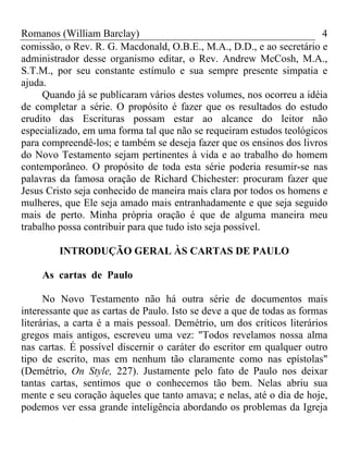 Romanos (William Barclay) 4
comissão, o Rev. R. G. Macdonald, O.B.E., M.A., D.D., e ao secretário e
administrador desse organismo editar, o Rev. Andrew McCosh, M.A.,
S.T.M., por seu constante estímulo e sua sempre presente simpatia e
ajuda.
Quando já se publicaram vários destes volumes, nos ocorreu a idéia
de completar a série. O propósito é fazer que os resultados do estudo
erudito das Escrituras possam estar ao alcance do leitor não
especializado, em uma forma tal que não se requeiram estudos teológicos
para compreendê-los; e também se deseja fazer que os ensinos dos livros
do Novo Testamento sejam pertinentes à vida e ao trabalho do homem
contemporâneo. O propósito de toda esta série poderia resumir-se nas
palavras da famosa oração de Richard Chichester: procuram fazer que
Jesus Cristo seja conhecido de maneira mais clara por todos os homens e
mulheres, que Ele seja amado mais entranhadamente e que seja seguido
mais de perto. Minha própria oração é que de alguma maneira meu
trabalho possa contribuir para que tudo isto seja possível.
INTRODUÇÃO GERAL ÀS CARTAS DE PAULO
As cartas de Paulo
No Novo Testamento não há outra série de documentos mais
interessante que as cartas de Paulo. Isto se deve a que de todas as formas
literárias, a carta é a mais pessoal. Demétrio, um dos críticos literários
gregos mais antigos, escreveu uma vez: "Todos revelamos nossa alma
nas cartas. É possível discernir o caráter do escritor em qualquer outro
tipo de escrito, mas em nenhum tão claramente como nas epístolas"
(Demétrio, On Style, 227). Justamente pelo fato de Paulo nos deixar
tantas cartas, sentimos que o conhecemos tão bem. Nelas abriu sua
mente e seu coração àqueles que tanto amava; e nelas, até o dia de hoje,
podemos ver essa grande inteligência abordando os problemas da Igreja
 