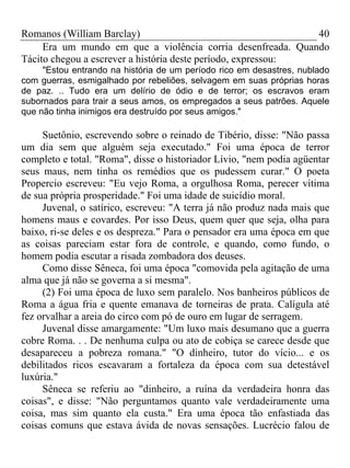 Romanos (William Barclay) 40
Era um mundo em que a violência corria desenfreada. Quando
Tácito chegou a escrever a história deste período, expressou:
"Estou entrando na história de um período rico em desastres, nublado
com guerras, esmigalhado por rebeliões, selvagem em suas próprias horas
de paz. .. Tudo era um delírio de ódio e de terror; os escravos eram
subornados para trair a seus amos, os empregados a seus patrões. Aquele
que não tinha inimigos era destruído por seus amigos."
Suetônio, escrevendo sobre o reinado de Tibério, disse: "Não passa
um dia sem que alguém seja executado." Foi uma época de terror
completo e total. "Roma", disse o historiador Lívio, "nem podia agüentar
seus maus, nem tinha os remédios que os pudessem curar." O poeta
Propercio escreveu: "Eu vejo Roma, a orgulhosa Roma, perecer vítima
de sua própria prosperidade." Foi uma idade de suicídio moral.
Juvenal, o satírico, escreveu: "A terra já não produz nada mais que
homens maus e covardes. Por isso Deus, quem quer que seja, olha para
baixo, ri-se deles e os despreza." Para o pensador era uma época em que
as coisas pareciam estar fora de controle, e quando, como fundo, o
homem podia escutar a risada zombadora dos deuses.
Como disse Sêneca, foi uma época "comovida pela agitação de uma
alma que já não se governa a si mesma".
(2) Foi uma época de luxo sem paralelo. Nos banheiros públicos de
Roma a água fria e quente emanava de torneiras de prata. Calígula até
fez orvalhar a areia do circo com pó de ouro em lugar de serragem.
Juvenal disse amargamente: "Um luxo mais desumano que a guerra
cobre Roma. . . De nenhuma culpa ou ato de cobiça se carece desde que
desapareceu a pobreza romana." "O dinheiro, tutor do vício... e os
debilitados ricos escavaram a fortaleza da época com sua detestável
luxúria."
Sêneca se referiu ao "dinheiro, a ruína da verdadeira honra das
coisas", e disse: "Não perguntamos quanto vale verdadeiramente uma
coisa, mas sim quanto ela custa." Era uma época tão enfastiada das
coisas comuns que estava ávida de novas sensações. Lucrécio falou de
 