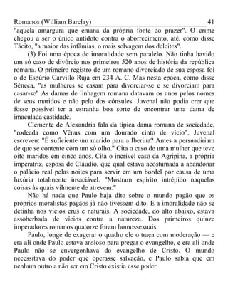 Romanos (William Barclay) 41
"aquela amargura que emana da própria fonte do prazer". O crime
chegou a ser o único antídoto contra o aborrecimento, até, como disse
Tácito, "a maior das infâmias, o mais selvagem dos deleites".
(3) Foi uma época de imoralidade sem paralelo. Não tinha havido
um só caso de divórcio nos primeiros 520 anos de história da república
romana. O primeiro registro de um romano divorciado de sua esposa foi
o de Espúrio Carvillo Ruja em 234 A. C. Mas nesta época, como disse
Sêneca, "as mulheres se casam para divorciar-se e se divorciam para
casar-se" As damas de linhagem romana datavam os anos pelos nomes
de seus maridos e não pelo dos cônsules. Juvenal não podia crer que
fosse possível ter a estranha boa sorte de encontrar uma dama de
imaculada castidade.
Clemente de Alexandria fala da típica dama romana de sociedade,
"rodeada como Vênus com um dourado cinto de vício". Juvenal
escreveu: "É suficiente um marido para a Iberina? Antes a persuadiriam
de que se contente com um só olho." Cita o caso de uma mulher que teve
oito maridos em cinco anos. Cita o incrível caso da Agripina, a própria
imperatriz, esposa de Cláudio, que qual estava acostumada a abandonar
o palácio real pelas noites para servir em um bordel por causa de uma
luxúria totalmente insaciável. "Mostram espírito intrépido naquelas
coisas às quais vilmente de atrevem."
Não há nada que Paulo haja dito sobre o mundo pagão que os
próprios moralistas pagãos já não tivessem dito. E a imoralidade não se
detinha nos vícios crus e naturais. A sociedade, do alto abaixo, estava
assoberbada de vícios contra a natureza. Dos primeiros quinze
imperadores romanos quatorze foram homossexuais.
Paulo, longe de exagerar o quadro ele o traça com moderação — e
era ali onde Paulo estava ansioso para pregar o evangelho, e era ali onde
Paulo não se envergonhava do evangelho de Cristo. O mundo
necessitava do poder que operasse salvação, e Paulo sabia que em
nenhum outro a não ser em Cristo existia esse poder.
 