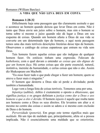 Romanos (William Barclay) 42
A VIDA QUE NÃO LEVA DEUS EM CONTA
Romanos 1:28-32
Dificilmente haja uma passagem que tão claramente assinale o que
o acontece ao homem quando deixou que levar Deus em conta. Não é
tanto que Deus envie um juízo sobre o homem, mas sim o homem se
torna sobre si mesmo o juízo quando não dá lugar a Deus em seu
esquema de coisas. Quando um homem afasta a Deus de sua vida se
converte em um determinado tipo de homem, e aqui nesta passagem
temos uma das mais terríveis descrições literárias desse tipo de homem.
Observemos o catálogo de coisas espantosas que entram na vida sem
Deus.
Tais homens fazem aquelas coisas que são indignas de qualquer
homem fazer. Os estóicos tinham uma expressão. Falavam da
kathekonia, com o qual davam a entender as coisas que são dignas de
que um homem faça. Há certas coisas que são parte essencial, natural,
instintiva, inerente da humanidade, e certas coisas que não o são. Assim
diz Shakespeare em Macbeth:
"Eu ouso fazer tudo o que pode chegar a fazer um homem; quem se
atreve a fazer mais é ninguém."
O homem que desterra a Deus não só perde a divindade; perde
também a humanidade.
Logo vem a longa lista de coisas terríveis. Tomemos uma por uma.
Injustiça (adikia). Adikia é exatamente o oposto a dikaiosune, que
significa justiça; e os gregos definiam a justiça como dar a Deus e aos
homens o que a eles é devido. O homem injusto é aquele que rouba tanto
aos homens como a Deus os seus direitos. Ele levantou um altar a si
mesmo no centro das coisas e assim se adora a si mesmo com exclusão
de Deus e do homem.
Perversidade (poneria). Em grego este termo significa mais que
maldade. Há um tipo de maldade que, principalmente, afeta só a pessoa
implicada. Não é essencialmente uma maldade que se exterioriza.
 