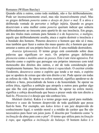 Romanos (William Barclay) 43
Quando afeta a outros, como toda maldade, não o faz deliberadamente.
Pode ser inconscientemente cruel, mas não insensivelmente cruel. Mas
os gregos definiam poneria como o desejo de fazer o mal. É a ativa e
deliberada vontade de perverter e infligir injúria. Quando os gregos
descreviam a uma mulher como poneria queriam indicar que seduzia
deliberadamente ao inocente para apartá-lo de sua inocência. Em grego,
um dos títulos mais comuns para Satanás é o de hoponeros, o maligno,
aquele que deliberadamente assalta, ataca e aspira destruir a inocência e
a bondade dos homens. Poneros descreve o homem que não só é mau,
mas também quer fazer a outros tão maus quanto ele; o homem que quer
arrastar a outros até seu próprio baixo nível. É uma maldade destruidora.
Avareza (pleonexia). O termo grego está construído sobre duas
palavras que significam ter mais. Os próprios gregos definiram
pleonexia como o maldito amor às posses. Este é um vício agressivo. Foi
descrito como o espírito que persegue seu próprios interesses com total
menoscabo dos direitos dos outros, e até de toda consideração pelo
simplesmente humano. Seu termo chave é rapacidade. O escritor cristão
Teodoreto, descreve-o como o espírito que tende a ter mais, o espírito
que se apodera de coisas que não tem direito a ter. Pode operar em todas
as esferas da vida. Se operar na esfera material, significa apoderar-se de
dinheiro e bens, prescindindo da honra e da honestidade. Se operar na
esfera ética, significa a ambição que atropela a outros para ganhar algo
que não lhe está propriamente destinado. Se operar na esfera moral,
significa a cobiça desenfreada que busca o prazer onde não tem direito a
fazê-lo. Pleonexia é o desejo que não conhece leis.
Maldade (kakia). Kakia é o termo grego mais geral para maldade.
Descreve o caso do homem desprovido de toda qualidade que possa
fazê-lo bom. Por exemplo, um kakos krites é um juiz desprovido do
conhecimento legal, o sentido moral e a retidão de caráter que lhe são
necessários para fazer um juízo justo. É descrito por Teodoreto como "a
inclinação da alma para com o pior". O termo que utiliza para inclinação
é rope, que significa a inclinação da balança. O homem kakos é o
 