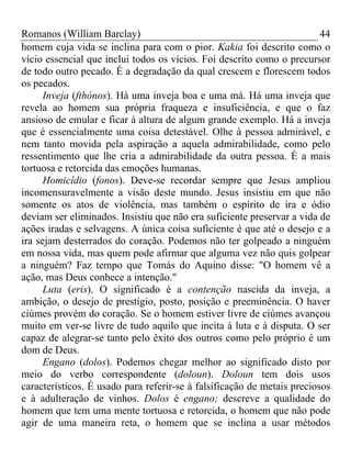 Romanos (William Barclay) 44
homem cuja vida se inclina para com o pior. Kakia foi descrito como o
vício essencial que inclui todos os vícios. Foi descrito como o precursor
de todo outro pecado. É a degradação da qual crescem e florescem todos
os pecados.
Inveja (fthónos). Há uma inveja boa e uma má. Há uma inveja que
revela ao homem sua própria fraqueza e insuficiência, e que o faz
ansioso de emular e ficar à altura de algum grande exemplo. Há a inveja
que é essencialmente uma coisa detestável. Olhe à pessoa admirável, e
nem tanto movida pela aspiração a aquela admirabilidade, como pelo
ressentimento que lhe cria a admirabilidade da outra pessoa. É a mais
tortuosa e retorcida das emoções humanas.
Homicídio (fonos). Deve-se recordar sempre que Jesus ampliou
incomensuravelmente a visão deste mundo. Jesus insistiu em que não
somente os atos de violência, mas também o espírito de ira e ódio
deviam ser eliminados. Insistiu que não era suficiente preservar a vida de
ações iradas e selvagens. A única coisa suficiente é que até o desejo e a
ira sejam desterrados do coração. Podemos não ter golpeado a ninguém
em nossa vida, mas quem pode afirmar que alguma vez não quis golpear
a ninguém? Faz tempo que Tomás do Aquino disse: "O homem vê a
ação, mas Deus conhece a intenção."
Luta (eris). O significado é a contenção nascida da inveja, a
ambição, o desejo de prestígio, posto, posição e preeminência. O haver
ciúmes provém do coração. Se o homem estiver livre de ciúmes avançou
muito em ver-se livre de tudo aquilo que incita à luta e à disputa. O ser
capaz de alegrar-se tanto pelo êxito dos outros como pelo próprio é um
dom de Deus.
Engano (dolos). Podemos chegar melhor ao significado disto por
meio do verbo correspondente (doloun). Doloun tem dois usos
característicos. É usado para referir-se à falsificação de metais preciosos
e à adulteração de vinhos. Dolos é engano; descreve a qualidade do
homem que tem uma mente tortuosa e retorcida, o homem que não pode
agir de uma maneira reta, o homem que se inclina a usar métodos
 