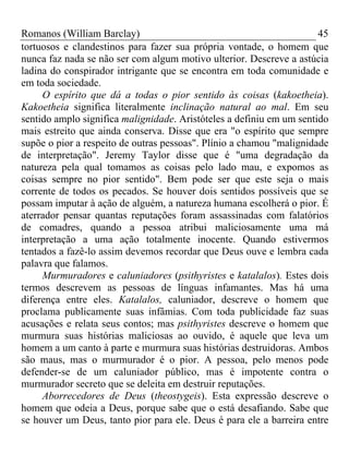 Romanos (William Barclay) 45
tortuosos e clandestinos para fazer sua própria vontade, o homem que
nunca faz nada se não ser com algum motivo ulterior. Descreve a astúcia
ladina do conspirador intrigante que se encontra em toda comunidade e
em toda sociedade.
O espírito que dá a todas o pior sentido às coisas (kakoetheia).
Kakoetheia significa literalmente inclinação natural ao mal. Em seu
sentido amplo significa malignidade. Aristóteles a definiu em um sentido
mais estreito que ainda conserva. Disse que era "o espírito que sempre
supõe o pior a respeito de outras pessoas". Plínio a chamou "malignidade
de interpretação". Jeremy Taylor disse que é "uma degradação da
natureza pela qual tomamos as coisas pelo lado mau, e expomos as
coisas sempre no pior sentido". Bem pode ser que este seja o mais
corrente de todos os pecados. Se houver dois sentidos possíveis que se
possam imputar à ação de alguém, a natureza humana escolherá o pior. É
aterrador pensar quantas reputações foram assassinadas com falatórios
de comadres, quando a pessoa atribui maliciosamente uma má
interpretação a uma ação totalmente inocente. Quando estivermos
tentados a fazê-lo assim devemos recordar que Deus ouve e lembra cada
palavra que falamos.
Murmuradores e caluniadores (psithyristes e katalalos). Estes dois
termos descrevem as pessoas de línguas infamantes. Mas há uma
diferença entre eles. Katalalos, caluniador, descreve o homem que
proclama publicamente suas infâmias. Com toda publicidade faz suas
acusações e relata seus contos; mas psithyristes descreve o homem que
murmura suas histórias maliciosas ao ouvido, é aquele que leva um
homem a um canto à parte e murmura suas histórias destruidoras. Ambos
são maus, mas o murmurador é o pior. A pessoa, pelo menos pode
defender-se de um caluniador público, mas é impotente contra o
murmurador secreto que se deleita em destruir reputações.
Aborrecedores de Deus (theostygeis). Esta expressão descreve o
homem que odeia a Deus, porque sabe que o está desafiando. Sabe que
se houver um Deus, tanto pior para ele. Deus é para ele a barreira entre
 