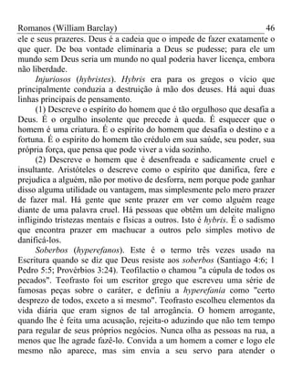Romanos (William Barclay) 46
ele e seus prazeres. Deus é a cadeia que o impede de fazer exatamente o
que quer. De boa vontade eliminaria a Deus se pudesse; para ele um
mundo sem Deus seria um mundo no qual poderia haver licença, embora
não liberdade.
Injuriosos (hybristes). Hybris era para os gregos o vício que
principalmente conduzia a destruição à mão dos deuses. Há aqui duas
linhas principais de pensamento.
(1) Descreve o espírito do homem que é tão orgulhoso que desafia a
Deus. É o orgulho insolente que precede à queda. É esquecer que o
homem é uma criatura. É o espírito do homem que desafia o destino e a
fortuna. É o espírito do homem tão crédulo em sua saúde, seu poder, sua
própria força, que pensa que pode viver a vida sozinho.
(2) Descreve o homem que é desenfreada e sadicamente cruel e
insultante. Aristóteles o descreve como o espírito que danifica, fere e
prejudica a alguém, não por motivo de desforra, nem porque pode ganhar
disso alguma utilidade ou vantagem, mas simplesmente pelo mero prazer
de fazer mal. Há gente que sente prazer em ver como alguém reage
diante de uma palavra cruel. Há pessoas que obtêm um deleite maligno
infligindo tristezas mentais e físicas a outros. Isto é hybris. É o sadismo
que encontra prazer em machucar a outros pelo simples motivo de
danificá-los.
Soberbos (hyperefanos). Este é o termo três vezes usado na
Escritura quando se diz que Deus resiste aos soberbos (Santiago 4:6; 1
Pedro 5:5; Provérbios 3:24). Teofilactio o chamou "a cúpula de todos os
pecados". Teofrasto foi um escritor grego que escreveu uma série de
famosas peças sobre o caráter, e definiu a hyperefania como "certo
desprezo de todos, exceto a si mesmo". Teofrasto escolheu elementos da
vida diária que eram signos de tal arrogância. O homem arrogante,
quando lhe é feita uma acusação, rejeita-o aduzindo que não tem tempo
para regular de seus próprios negócios. Nunca olha as pessoas na rua, a
menos que lhe agrade fazê-lo. Convida a um homem a comer e logo ele
mesmo não aparece, mas sim envia a seu servo para atender o
 
