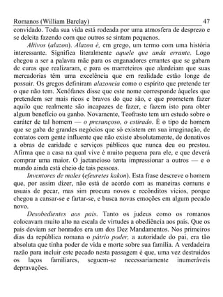 Romanos (William Barclay) 47
convidado. Toda sua vida está rodeada por uma atmosfera de desprezo e
se deleita fazendo com que outros se sintam pequenos.
Altivos (alazon). Alazon é, em grego, um termo com uma história
interessante. Significa literalmente aquele que anda errante. Logo
chegou a ser a palavra mãe para os enganadores errantes que se gabam
de curas que realizaram, e para os marreteiros que alardeiam que suas
mercadorias têm uma excelência que em realidade estão longe de
possuir. Os gregos definiram alazoneia como o espírito que pretende ter
o que não tem. Xenófanes disse que este nome corresponde àqueles que
pretendem ser mais ricos e bravos do que são, e que prometem fazer
aquilo que realmente são incapazes de fazer, e fazem isto para obter
algum benefício ou ganho. Novamente, Teofrasto tem um estudo sobre o
caráter de tal homem — o presunçoso, o estirado. É o tipo de homem
que se gaba de grandes negócios que só existem em sua imaginação, de
contatos com gente influente que não existe absolutamente, de donativos
a obras de caridade e serviços públicos que nunca deu ou prestou.
Afirma que a casa na qual vive é muito pequena para ele, e que deverá
comprar uma maior. O jactancioso tenta impressionar a outros — e o
mundo ainda está cheio de tais pessoas.
Inventores de males (efeuretes kakon). Esta frase descreve o homem
que, por assim dizer, não está de acordo com as maneiras comuns e
usuais de pecar, mas sim procura novos e recônditos vícios, porque
chegou a cansar-se e fartar-se, e busca novas emoções em algum pecado
novo.
Desobedientes aos pais. Tanto os judeus como os romanos
colocavam muito alto na escala de virtudes a obediência aos pais. Que os
pais deviam ser honrados era um dos Dez Mandamentos. Nos primeiros
dias da república romana o pátrio poder, a autoridade do pai, era tão
absoluta que tinha poder de vida e morte sobre sua família. A verdadeira
razão para incluir este pecado nesta passagem é que, uma vez destruídos
os laços familiares, seguem-se necessariamente inumeráveis
depravações.
 
